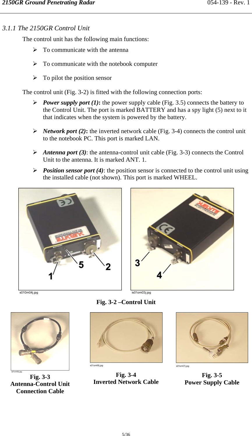 2150GR Ground Penetrating Radar 054-139 - Rev. 1  5/36 3.1.1 The 2150GR Control Unit The control unit has the following main functions: ¾ To communicate with the antenna ¾ To communicate with the notebook computer ¾ To pilot the position sensor The control unit (Fig. 3-2) is fitted with the following connection ports: ¾ Power supply port (1): the power supply cable (Fig. 3.5) connects the battery to the Control Unit. The port is marked BATTERY and has a spy light (5) next to it that indicates when the system is powered by the battery. ¾ Network port (2): the inverted network cable (Fig. 3-4) connects the control unit to the notebook PC. This port is marked LAN. ¾ Antenna port (3): the antenna-control unit cable (Fig. 3-3) connects the Control Unit to the antenna. It is marked ANT. 1. ¾ Position sensor port (4): the position sensor is connected to the control unit using the installed cable (not shown). This port is marked WHEEL.          Fig. 3-2 –Control Unit  Fig. 3-3   Antenna-Control Unit Connection Cable  Fig. 3-4 Inverted Network Cable   Fig. 3-5 Power Supply Cable   