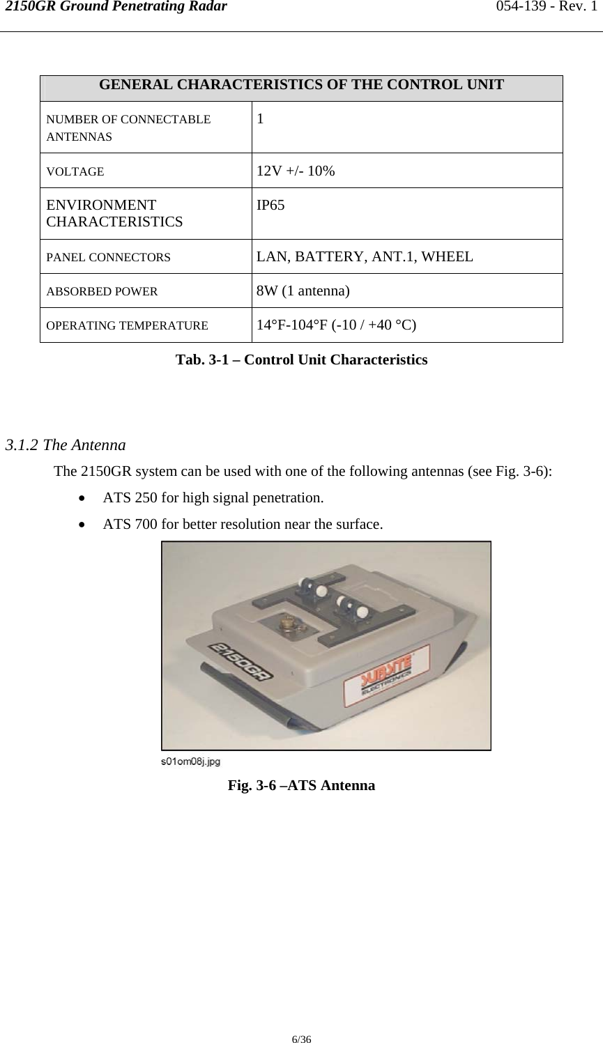 2150GR Ground Penetrating Radar 054-139 - Rev. 1  6/36  GENERAL CHARACTERISTICS OF THE CONTROL UNIT NUMBER OF CONNECTABLE ANTENNAS 1 VOLTAGE 12V +/- 10% ENVIRONMENT CHARACTERISTICS  IP65 PANEL CONNECTORS  LAN, BATTERY, ANT.1, WHEEL ABSORBED POWER 8W (1 antenna) OPERATING TEMPERATURE   14°F-104°F (-10 / +40 °C) Tab. 3-1 – Control Unit Characteristics    3.1.2 The Antenna The 2150GR system can be used with one of the following antennas (see Fig. 3-6): • ATS 250 for high signal penetration. • ATS 700 for better resolution near the surface.  Fig. 3-6 –ATS Antenna 