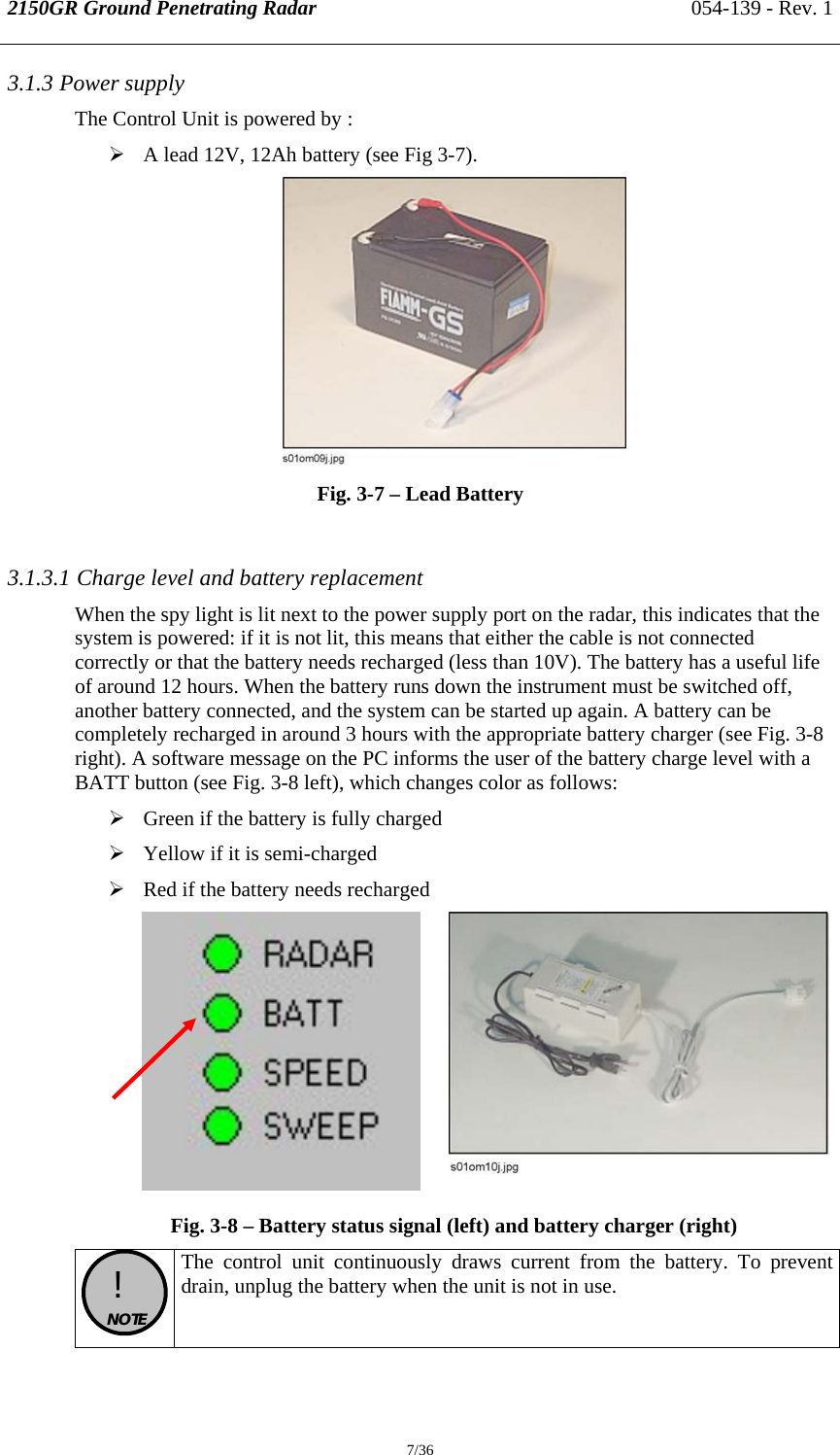 2150GR Ground Penetrating Radar 054-139 - Rev. 1  7/36 3.1.3 Power supply The Control Unit is powered by : ¾ A lead 12V, 12Ah battery (see Fig 3-7).  Fig. 3-7 – Lead Battery  3.1.3.1 Charge level and battery replacement When the spy light is lit next to the power supply port on the radar, this indicates that the system is powered: if it is not lit, this means that either the cable is not connected correctly or that the battery needs recharged (less than 10V). The battery has a useful life of around 12 hours. When the battery runs down the instrument must be switched off, another battery connected, and the system can be started up again. A battery can be completely recharged in around 3 hours with the appropriate battery charger (see Fig. 3-8 right). A software message on the PC informs the user of the battery charge level with a BATT button (see Fig. 3-8 left), which changes color as follows: ¾ Green if the battery is fully charged ¾ Yellow if it is semi-charged ¾ Red if the battery needs recharged     Fig. 3-8 – Battery status signal (left) and battery charger (right)  !  NOTE  The control unit continuously draws current from the battery. To prevent drain, unplug the battery when the unit is not in use. 