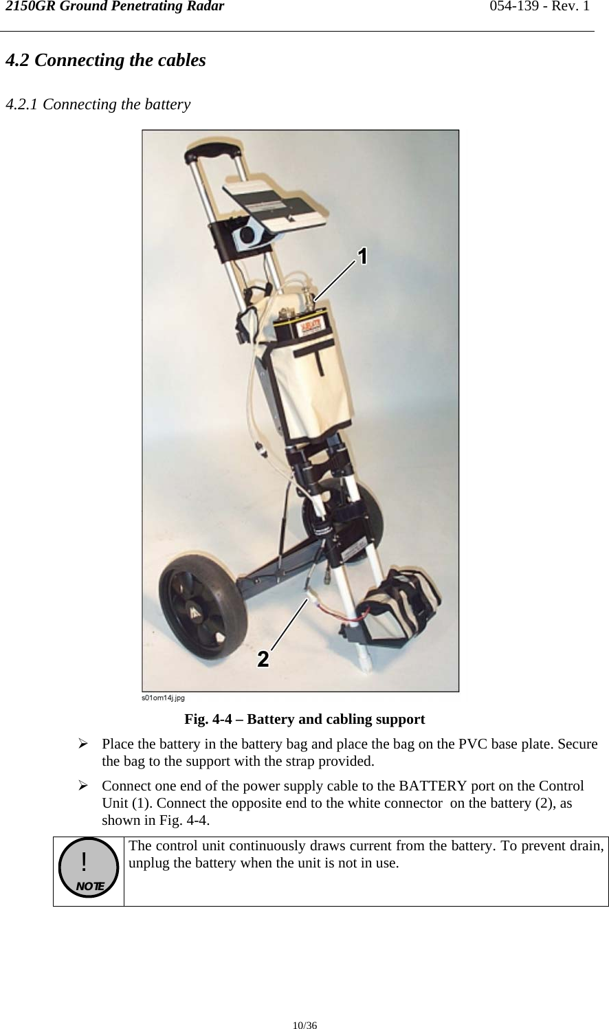 2150GR Ground Penetrating Radar 054-139 - Rev. 1  10/36 4.2 Connecting the cables 4.2.1 Connecting the battery  Fig. 4-4 – Battery and cabling support ¾ Place the battery in the battery bag and place the bag on the PVC base plate. Secure the bag to the support with the strap provided. ¾ Connect one end of the power supply cable to the BATTERY port on the Control Unit (1). Connect the opposite end to the white connector  on the battery (2), as shown in Fig. 4-4.  !  NOTE  The control unit continuously draws current from the battery. To prevent drain, unplug the battery when the unit is not in use.  