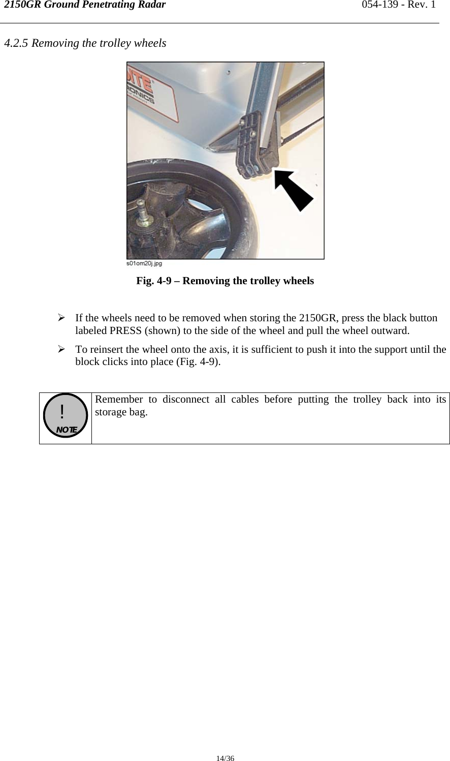 2150GR Ground Penetrating Radar 054-139 - Rev. 1  14/36 4.2.5 Removing the trolley wheels  Fig. 4-9 – Removing the trolley wheels  ¾ If the wheels need to be removed when storing the 2150GR, press the black button labeled PRESS (shown) to the side of the wheel and pull the wheel outward. ¾ To reinsert the wheel onto the axis, it is sufficient to push it into the support until the block clicks into place (Fig. 4-9).   !  NOTE  Remember to disconnect all cables before putting the trolley back into its storage bag.        