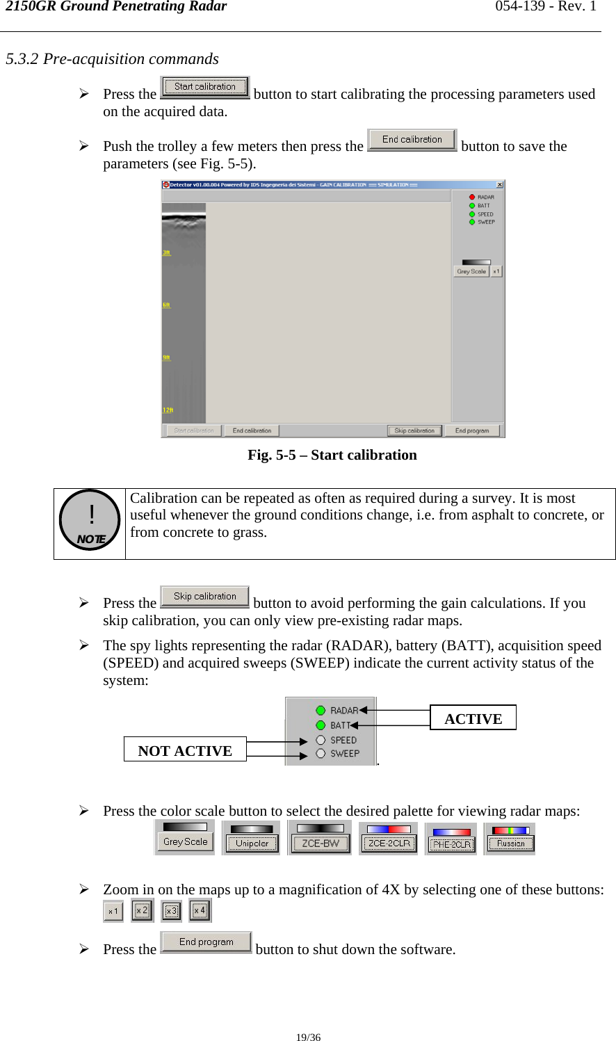 2150GR Ground Penetrating Radar 054-139 - Rev. 1  19/36 5.3.2 Pre-acquisition commands ¾ Press the   button to start calibrating the processing parameters used on the acquired data.  ¾ Push the trolley a few meters then press the   button to save the parameters (see Fig. 5-5).  Fig. 5-5 – Start calibration   !  NOTE  Calibration can be repeated as often as required during a survey. It is most useful whenever the ground conditions change, i.e. from asphalt to concrete, or from concrete to grass.  ¾ Press the   button to avoid performing the gain calculations. If you skip calibration, you can only view pre-existing radar maps. ¾ The spy lights representing the radar (RADAR), battery (BATT), acquisition speed (SPEED) and acquired sweeps (SWEEP) indicate the current activity status of the system: .  ¾ Press the color scale button to select the desired palette for viewing radar maps:                   ¾ Zoom in on the maps up to a magnification of 4X by selecting one of these buttons:           ¾ Press the   button to shut down the software. ACTIVENOT ACTIVE