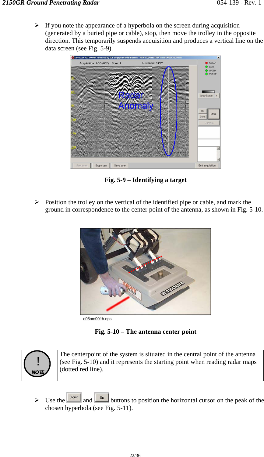 2150GR Ground Penetrating Radar 054-139 - Rev. 1  22/36 ¾ If you note the appearance of a hyperbola on the screen during acquisition (generated by a buried pipe or cable), stop, then move the trolley in the opposite direction. This temporarily suspends acquisition and produces a vertical line on the data screen (see Fig. 5-9).   Fig. 5-9 – Identifying a target   ¾ Position the trolley on the vertical of the identified pipe or cable, and mark the ground in correspondence to the center point of the antenna, as shown in Fig. 5-10.   Fig. 5-10 – The antenna center point    !  NOTE  The centerpoint of the system is situated in the central point of the antenna (see Fig. 5-10) and it represents the starting point when reading radar maps (dotted red line).   ¾ Use the   and   buttons to position the horizontal cursor on the peak of the chosen hyperbola (see Fig. 5-11).  