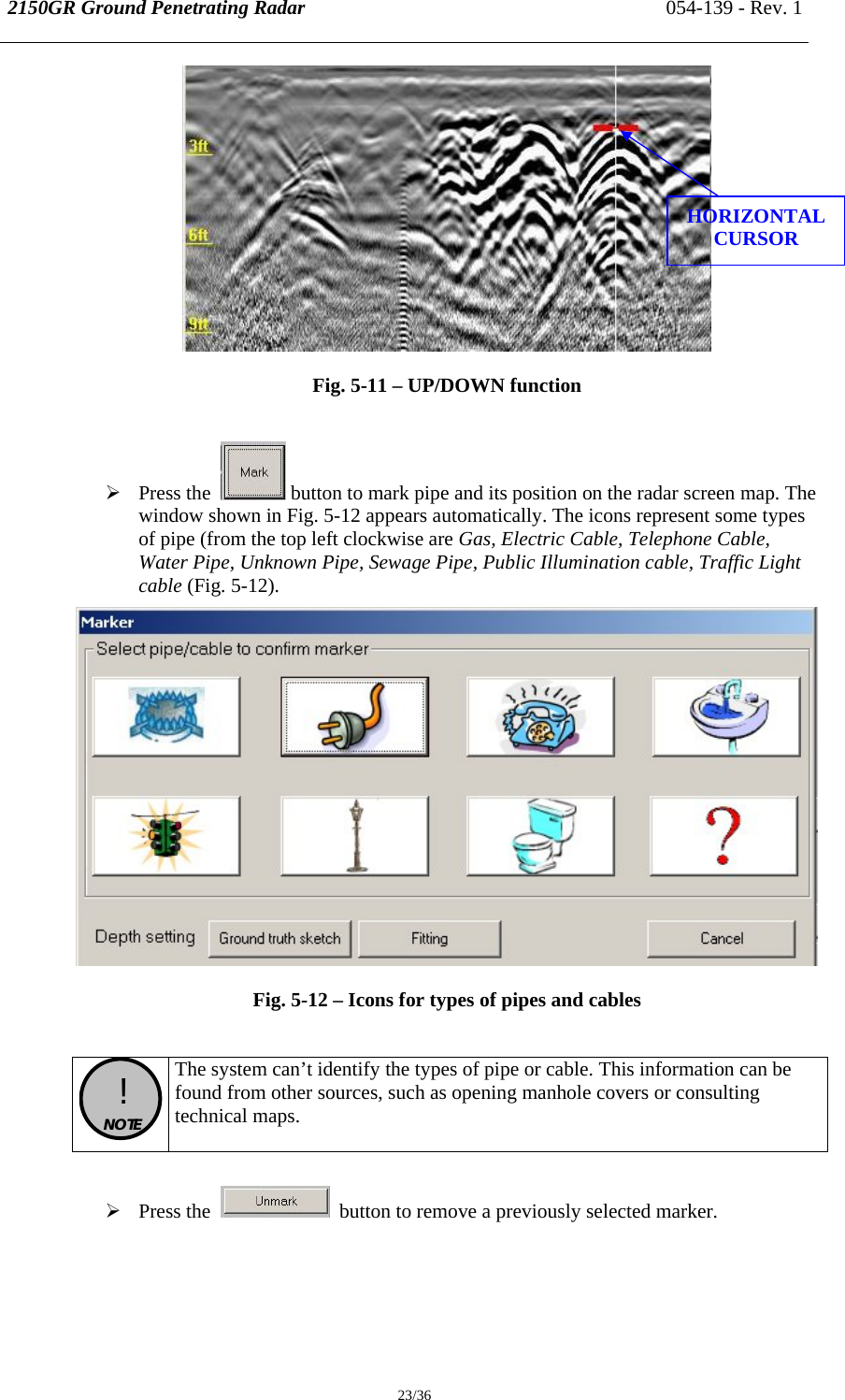 2150GR Ground Penetrating Radar 054-139 - Rev. 1  23/36  Fig. 5-11 – UP/DOWN function  ¾ Press the    button to mark pipe and its position on the radar screen map. The window shown in Fig. 5-12 appears automatically. The icons represent some types of pipe (from the top left clockwise are Gas, Electric Cable, Telephone Cable, Water Pipe, Unknown Pipe, Sewage Pipe, Public Illumination cable, Traffic Light cable (Fig. 5-12).  Fig. 5-12 – Icons for types of pipes and cables   !  NOTE  The system can’t identify the types of pipe or cable. This information can be found from other sources, such as opening manhole covers or consulting technical maps.  ¾ Press the     button to remove a previously selected marker.   HORIZONTAL CURSOR 