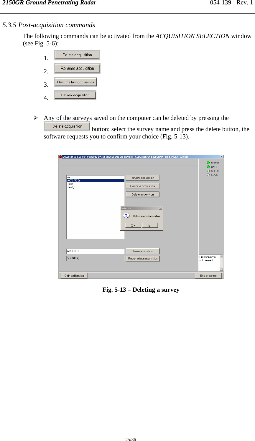 2150GR Ground Penetrating Radar 054-139 - Rev. 1  25/36 5.3.5 Post-acquisition commands The following commands can be activated from the ACQUISITION SELECTION window (see Fig. 5-6): 1.  2.  3.  4.   ¾ Any of the surveys saved on the computer can be deleted by pressing the  button; select the survey name and press the delete button, the software requests you to confirm your choice (Fig. 5-13).   Fig. 5-13 – Deleting a survey  