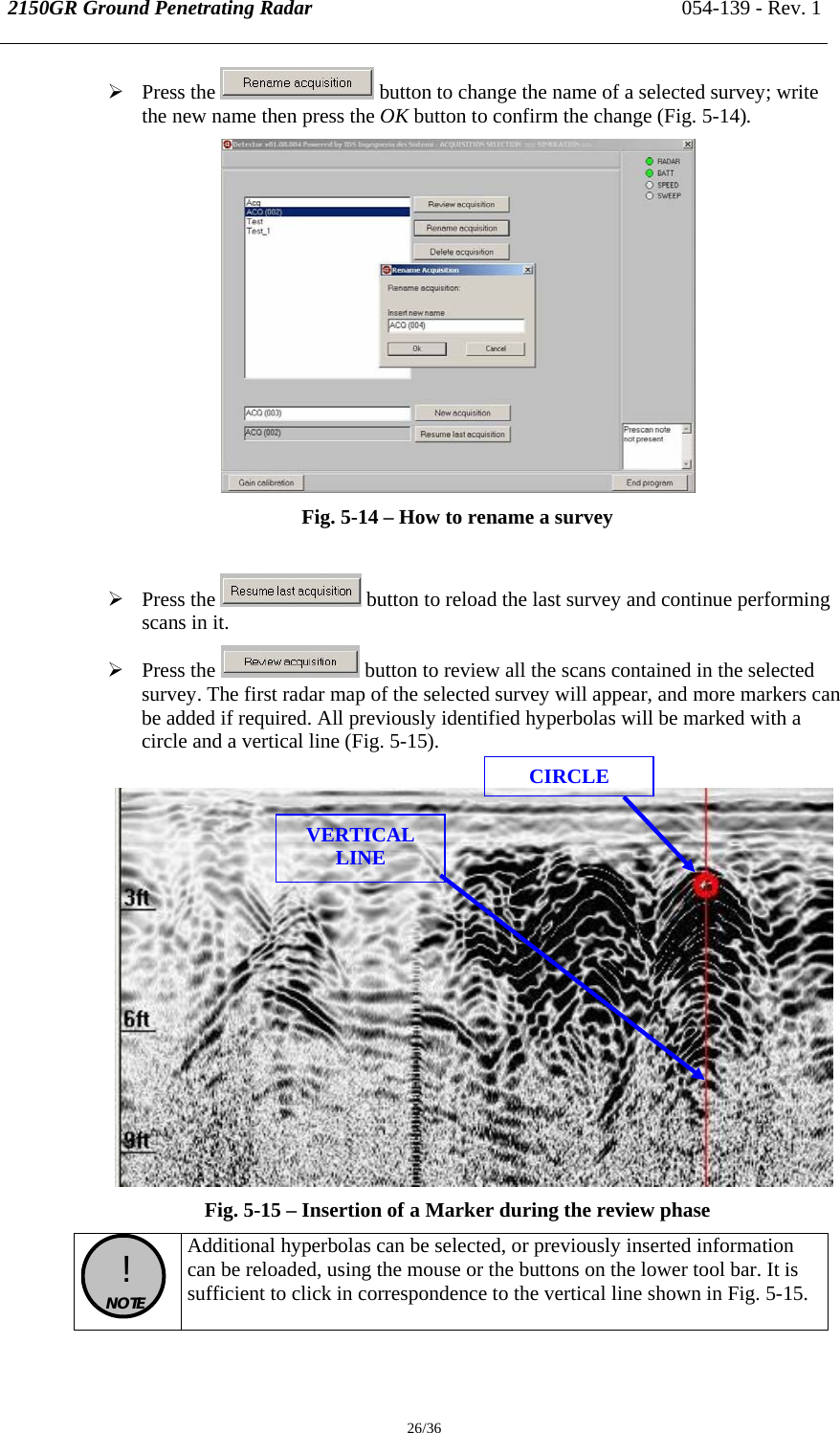 2150GR Ground Penetrating Radar 054-139 - Rev. 1  26/36 ¾ Press the   button to change the name of a selected survey; write the new name then press the OK button to confirm the change (Fig. 5-14).  Fig. 5-14 – How to rename a survey   ¾ Press the   button to reload the last survey and continue performing scans in it. ¾ Press the   button to review all the scans contained in the selected survey. The first radar map of the selected survey will appear, and more markers can be added if required. All previously identified hyperbolas will be marked with a circle and a vertical line (Fig. 5-15).   Fig. 5-15 – Insertion of a Marker during the review phase   !  NOTE  Additional hyperbolas can be selected, or previously inserted information can be reloaded, using the mouse or the buttons on the lower tool bar. It is sufficient to click in correspondence to the vertical line shown in Fig. 5-15. CIRCLE VERTICAL LINE 