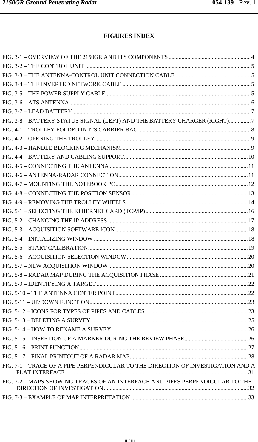 2150GR Ground Penetrating Radar 054-139 - Rev. 1  iii / iii   FIGURES INDEX FIG. 3-1 – OVERVIEW OF THE 2150GR AND ITS COMPONENTS.........................................................4 FIG. 3-2 – THE CONTROL UNIT ...................................................................................................................5 FIG. 3-3 – THE ANTENNA-CONTROL UNIT CONNECTION CABLE.....................................................5 FIG. 3-4 – THE INVERTED NETWORK CABLE .........................................................................................5 FIG. 3-5 – THE POWER SUPPLY CABLE.....................................................................................................5 FIG. 3-6 – ATS ANTENNA..............................................................................................................................6 FIG. 3-7 – LEAD BATTERY............................................................................................................................7 FIG. 3-8 – BATTERY STATUS SIGNAL (LEFT) AND THE BATTERY CHARGER (RIGHT)...............7 FIG. 4-1 – TROLLEY FOLDED IN ITS CARRIER BAG..............................................................................8 FIG. 4-2 – OPENING THE TROLLEY............................................................................................................9 FIG. 4-3 – HANDLE BLOCKING MECHANISM..........................................................................................9 FIG. 4-4 – BATTERY AND CABLING SUPPORT......................................................................................10 FIG. 4-5 – CONNECTING THE ANTENNA ................................................................................................11 FIG. 4-6 – ANTENNA-RADAR CONNECTION..........................................................................................11 FIG. 4-7 – MOUNTING THE NOTEBOOK PC............................................................................................12 FIG. 4-8 – CONNECTING THE POSITION SENSOR.................................................................................13 FIG. 4-9 – REMOVING THE TROLLEY WHEELS ....................................................................................14 FIG. 5-1 – SELECTING THE ETHERNET CARD (TCP/IP).......................................................................16 FIG. 5-2 – CHANGING THE IP ADDRESS .................................................................................................17 FIG. 5-3 – ACQUISITION SOFTWARE ICON ............................................................................................18 FIG. 5-4 – INITIALIZING WINDOW ...........................................................................................................18 FIG. 5-5 – START CALIBRATION...............................................................................................................19 FIG. 5-6 – ACQUISITION SELECTION WINDOW....................................................................................20 FIG. 5-7 – NEW ACQUISITION WINDOW.................................................................................................20 FIG. 5-8 – RADAR MAP DURING THE ACQUISITION PHASE .............................................................21 FIG. 5-9 – IDENTIFYING A TARGET .........................................................................................................22 FIG. 5-10 – THE ANTENNA CENTER POINT............................................................................................22 FIG. 5-11 – UP/DOWN FUNCTION..............................................................................................................23 FIG. 5-12 – ICONS FOR TYPES OF PIPES AND CABLES .......................................................................23 FIG. 5-13 – DELETING A SURVEY.............................................................................................................25 FIG. 5-14 – HOW TO RENAME A SURVEY...............................................................................................26 FIG. 5-15 – INSERTION OF A MARKER DURING THE REVIEW PHASE............................................26 FIG. 5-16 – PRINT FUNCTION.....................................................................................................................27 FIG. 5-17 – FINAL PRINTOUT OF A RADAR MAP..................................................................................28 FIG. 7-1 – TRACE OF A PIPE PERPENDICULAR TO THE DIRECTION OF INVESTIGATION AND A FLAT INTERFACE...............................................................................................................................31 FIG. 7-2 – MAPS SHOWING TRACES OF AN INTERFACE AND PIPES PERPENDICULAR TO THE DIRECTION OF INVESTIGATION....................................................................................................32 FIG. 7-3 – EXAMPLE OF MAP INTERPRETATION .................................................................................33  