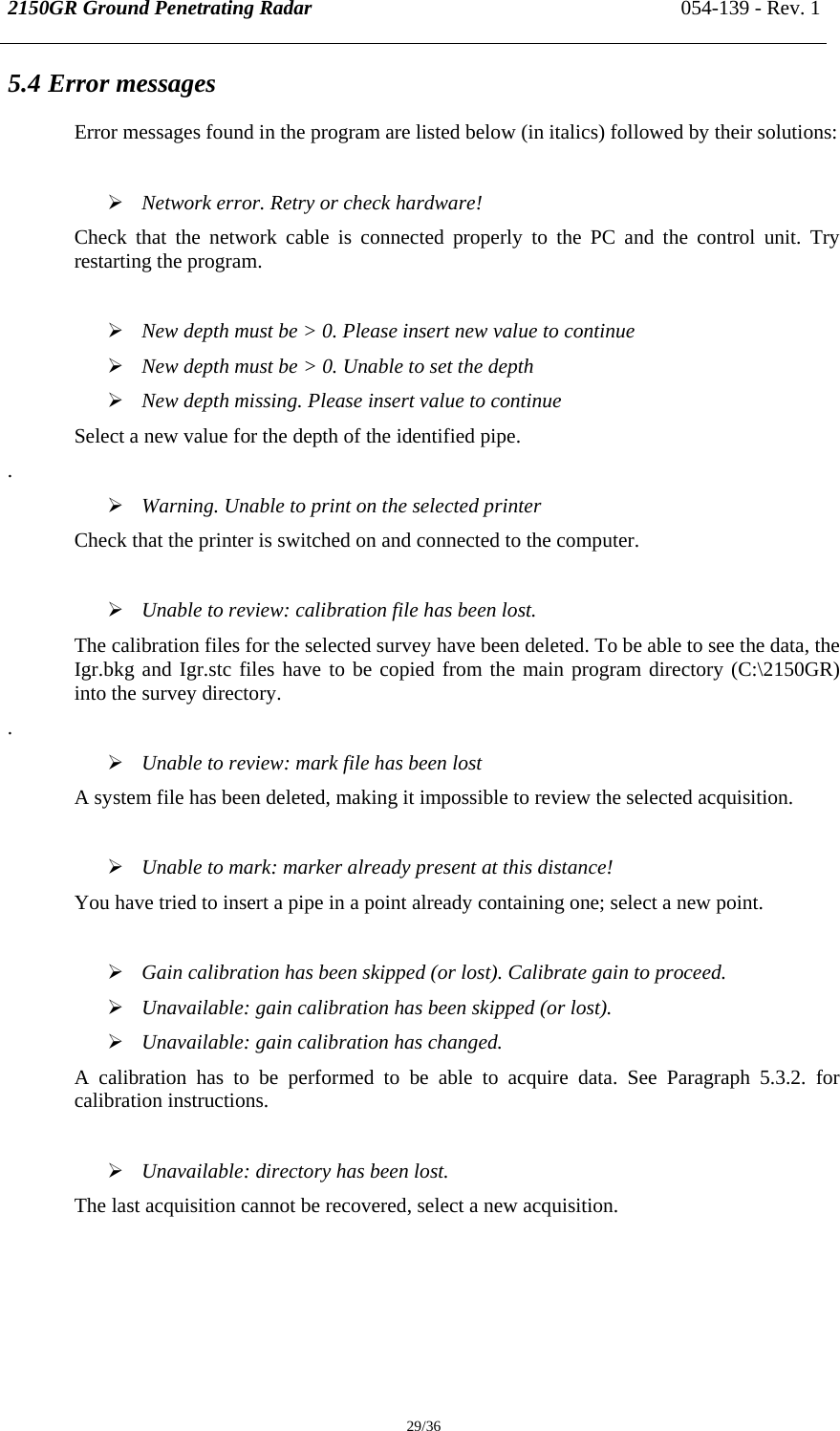 2150GR Ground Penetrating Radar 054-139 - Rev. 1  29/36 5.4 Error messages Error messages found in the program are listed below (in italics) followed by their solutions:  ¾ Network error. Retry or check hardware! Check that the network cable is connected properly to the PC and the control unit. Try restarting the program.  ¾ New depth must be &gt; 0. Please insert new value to continue ¾ New depth must be &gt; 0. Unable to set the depth ¾ New depth missing. Please insert value to continue Select a new value for the depth of the identified pipe. . ¾ Warning. Unable to print on the selected printer Check that the printer is switched on and connected to the computer.  ¾ Unable to review: calibration file has been lost. The calibration files for the selected survey have been deleted. To be able to see the data, the Igr.bkg and Igr.stc files have to be copied from the main program directory (C:\2150GR) into the survey directory. . ¾ Unable to review: mark file has been lost A system file has been deleted, making it impossible to review the selected acquisition.  ¾ Unable to mark: marker already present at this distance! You have tried to insert a pipe in a point already containing one; select a new point.  ¾ Gain calibration has been skipped (or lost). Calibrate gain to proceed. ¾ Unavailable: gain calibration has been skipped (or lost). ¾ Unavailable: gain calibration has changed. A calibration has to be performed to be able to acquire data. See Paragraph 5.3.2. for calibration instructions.  ¾ Unavailable: directory has been lost. The last acquisition cannot be recovered, select a new acquisition.   