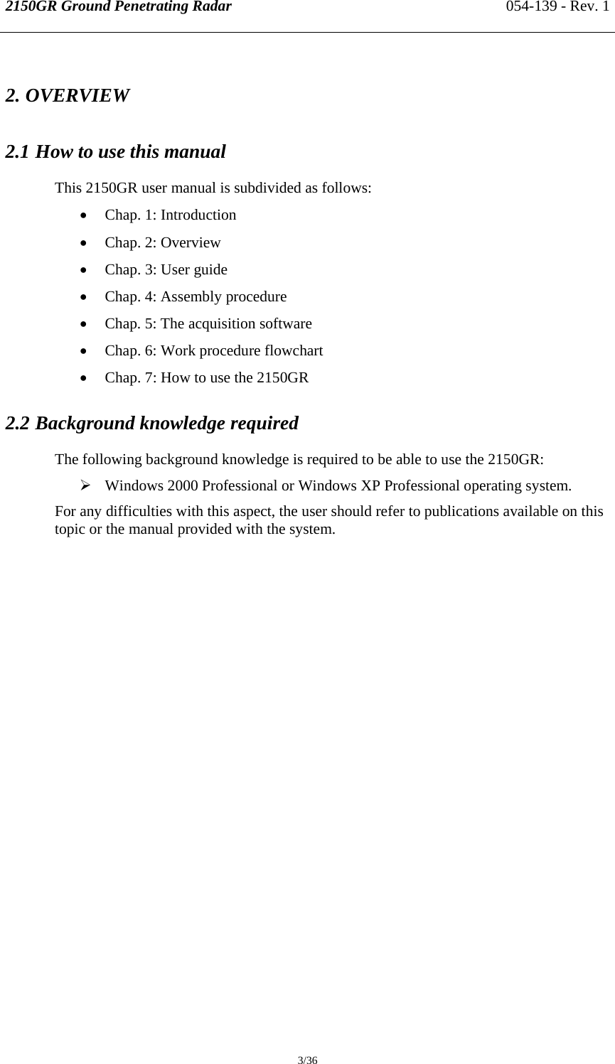 2150GR Ground Penetrating Radar 054-139 - Rev. 1  3/36 2. OVERVIEW 2.1 How to use this manual  This 2150GR user manual is subdivided as follows: • Chap. 1: Introduction • Chap. 2: Overview • Chap. 3: User guide • Chap. 4: Assembly procedure • Chap. 5: The acquisition software • Chap. 6: Work procedure flowchart • Chap. 7: How to use the 2150GR 2.2 Background knowledge required The following background knowledge is required to be able to use the 2150GR: ¾ Windows 2000 Professional or Windows XP Professional operating system. For any difficulties with this aspect, the user should refer to publications available on this topic or the manual provided with the system. 