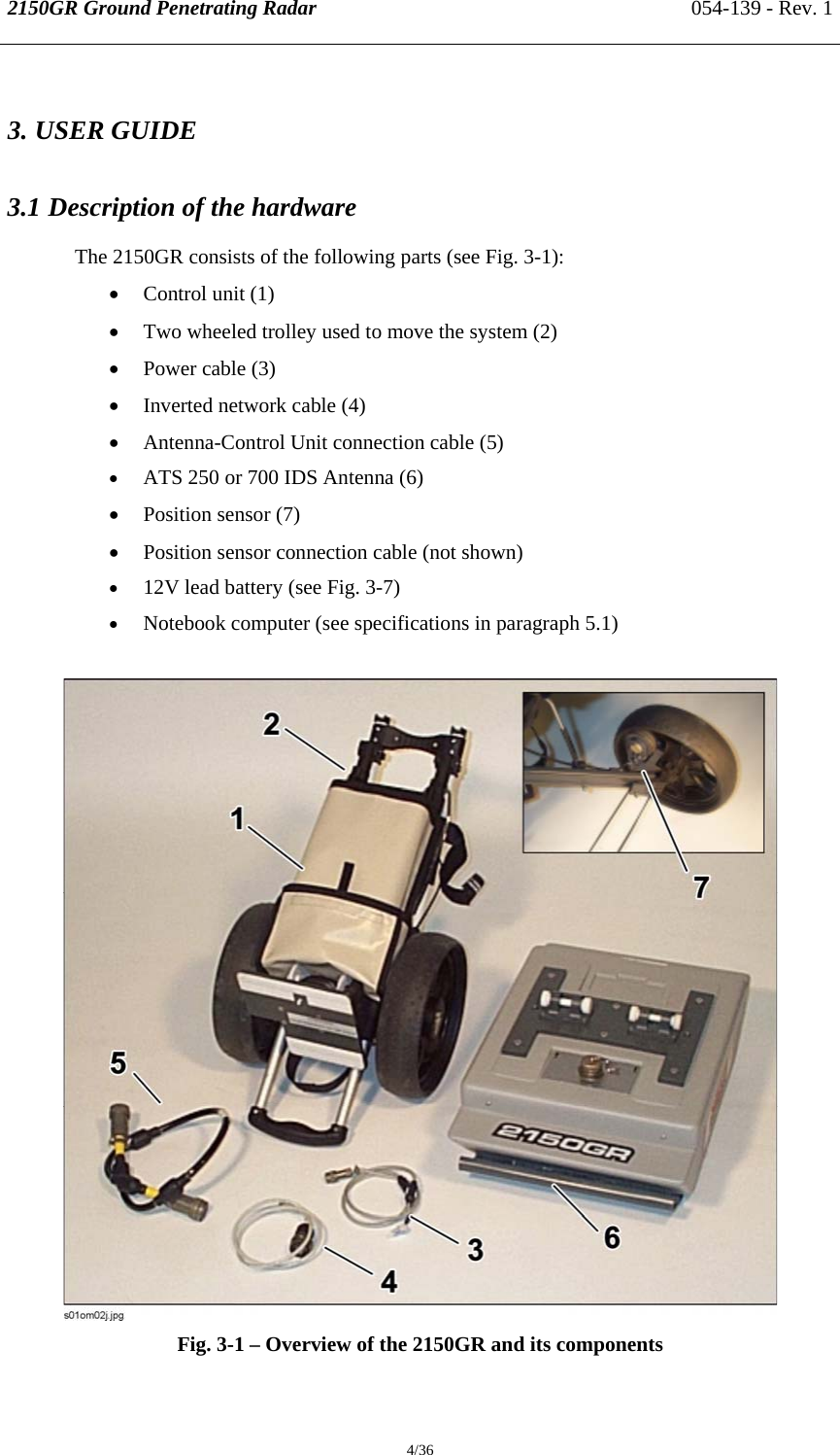 2150GR Ground Penetrating Radar 054-139 - Rev. 1  4/36 3. USER GUIDE 3.1 Description of the hardware The 2150GR consists of the following parts (see Fig. 3-1): • Control unit (1) • Two wheeled trolley used to move the system (2) • Power cable (3) • Inverted network cable (4) • Antenna-Control Unit connection cable (5) • ATS 250 or 700 IDS Antenna (6) • Position sensor (7) • Position sensor connection cable (not shown) • 12V lead battery (see Fig. 3-7) • Notebook computer (see specifications in paragraph 5.1)   Fig. 3-1 – Overview of the 2150GR and its components 