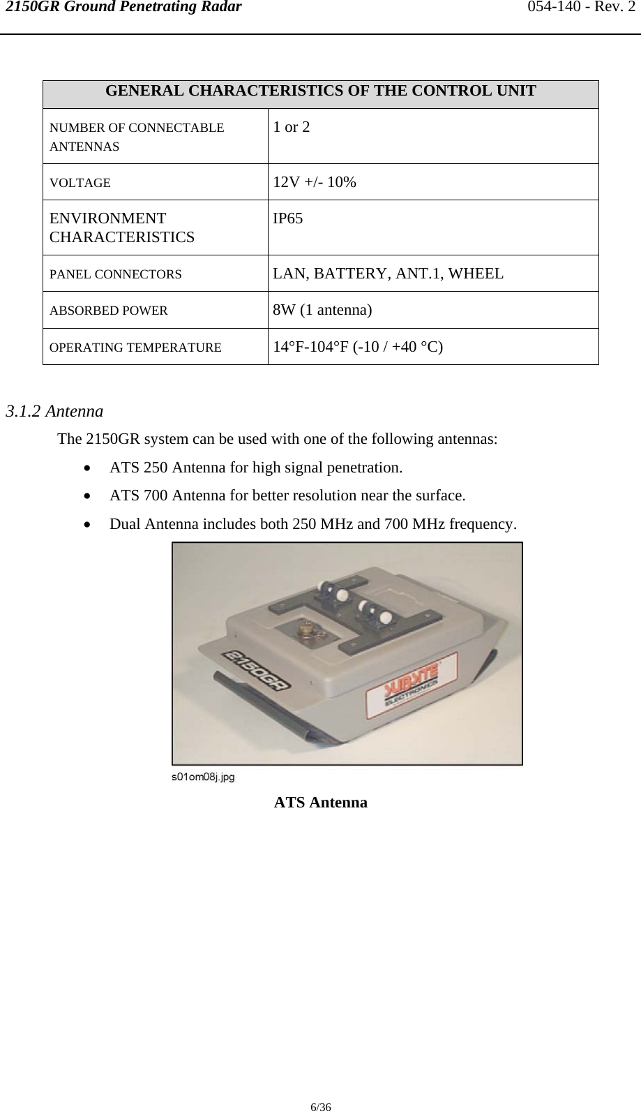 2150GR Ground Penetrating Radar 054-140 - Rev. 2  6/36  GENERAL CHARACTERISTICS OF THE CONTROL UNIT NUMBER OF CONNECTABLE ANTENNAS 1 or 2 VOLTAGE  12V +/- 10% ENVIRONMENT CHARACTERISTICS  IP65 PANEL CONNECTORS   LAN, BATTERY, ANT.1, WHEEL ABSORBED POWER  8W (1 antenna) OPERATING TEMPERATURE   14°F-104°F (-10 / +40 °C)  3.1.2 Antenna The 2150GR system can be used with one of the following antennas: • ATS 250 Antenna for high signal penetration. • ATS 700 Antenna for better resolution near the surface. • Dual Antenna includes both 250 MHz and 700 MHz frequency.  ATS Antenna 