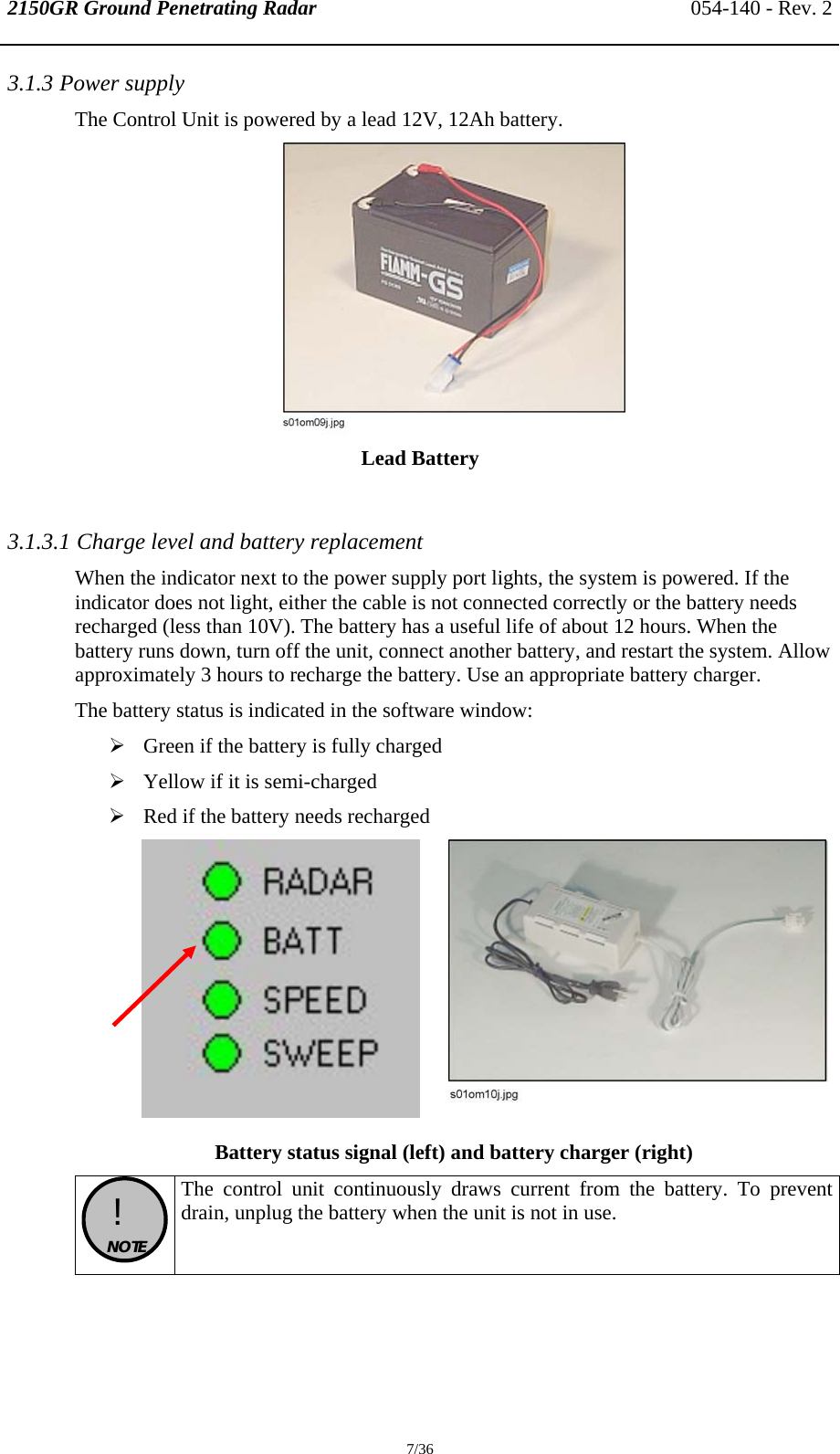 2150GR Ground Penetrating Radar 054-140 - Rev. 2  7/36 3.1.3 Power supply The Control Unit is powered by a lead 12V, 12Ah battery.  Lead Battery  3.1.3.1 Charge level and battery replacement When the indicator next to the power supply port lights, the system is powered. If the indicator does not light, either the cable is not connected correctly or the battery needs recharged (less than 10V). The battery has a useful life of about 12 hours. When the battery runs down, turn off the unit, connect another battery, and restart the system. Allow approximately 3 hours to recharge the battery. Use an appropriate battery charger.  The battery status is indicated in the software window: ¾ Green if the battery is fully charged ¾ Yellow if it is semi-charged ¾ Red if the battery needs recharged     Battery status signal (left) and battery charger (right)  !  NOTE  The control unit continuously draws current from the battery. To prevent drain, unplug the battery when the unit is not in use. 