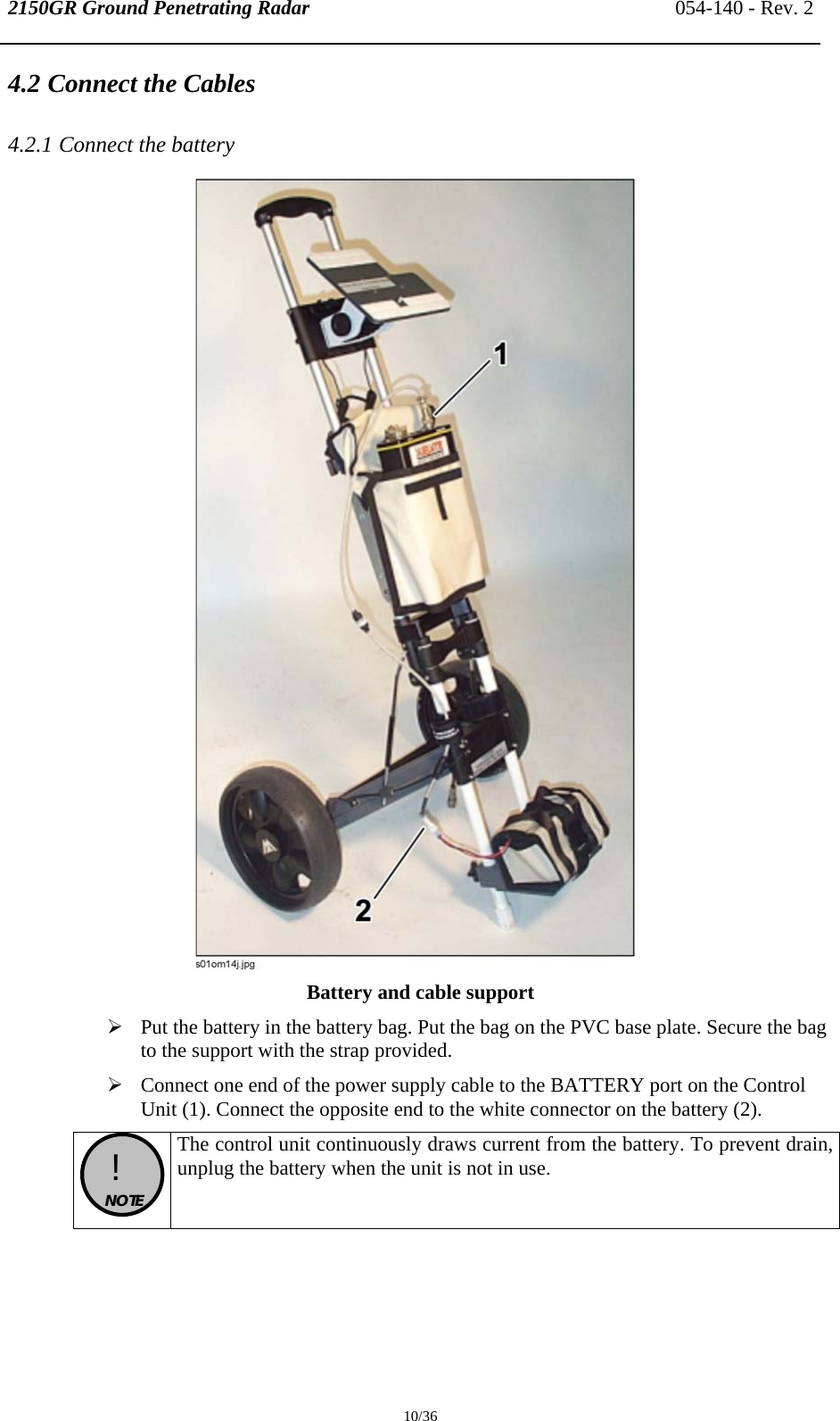 2150GR Ground Penetrating Radar 054-140 - Rev. 2  10/36 4.2 Connect the Cables 4.2.1 Connect the battery  Battery and cable support ¾ Put the battery in the battery bag. Put the bag on the PVC base plate. Secure the bag to the support with the strap provided. ¾ Connect one end of the power supply cable to the BATTERY port on the Control Unit (1). Connect the opposite end to the white connector on the battery (2).  !  NOTE  The control unit continuously draws current from the battery. To prevent drain, unplug the battery when the unit is not in use.  