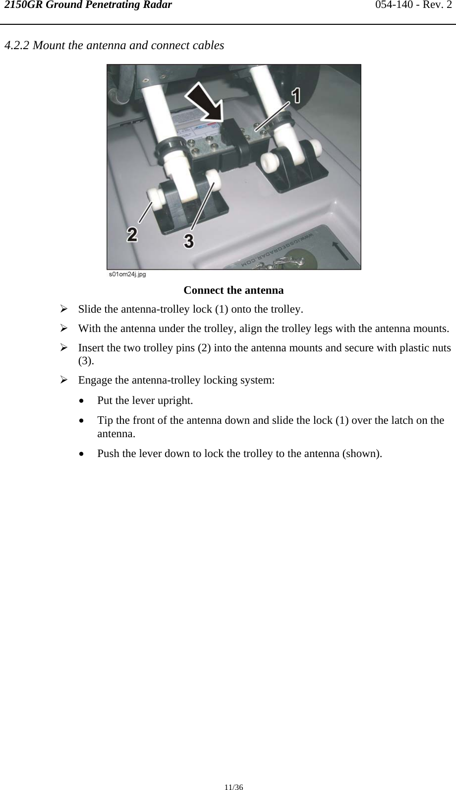 2150GR Ground Penetrating Radar 054-140 - Rev. 2  11/36 4.2.2 Mount the antenna and connect cables  Connect the antenna ¾ Slide the antenna-trolley lock (1) onto the trolley. ¾ With the antenna under the trolley, align the trolley legs with the antenna mounts. ¾ Insert the two trolley pins (2) into the antenna mounts and secure with plastic nuts (3).  ¾ Engage the antenna-trolley locking system: • Put the lever upright. • Tip the front of the antenna down and slide the lock (1) over the latch on the antenna.  • Push the lever down to lock the trolley to the antenna (shown). 