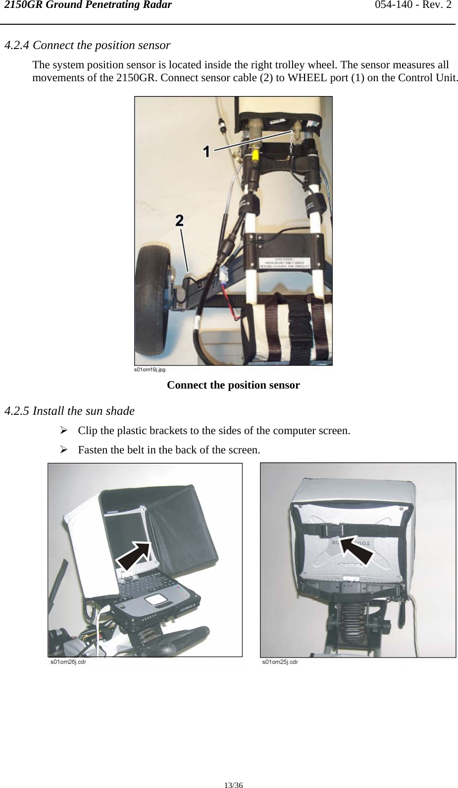 2150GR Ground Penetrating Radar 054-140 - Rev. 2  13/36 4.2.4 Connect the position sensor The system position sensor is located inside the right trolley wheel. The sensor measures all movements of the 2150GR. Connect sensor cable (2) to WHEEL port (1) on the Control Unit.  Connect the position sensor 4.2.5 Install the sun shade ¾ Clip the plastic brackets to the sides of the computer screen.  ¾ Fasten the belt in the back of the screen.         