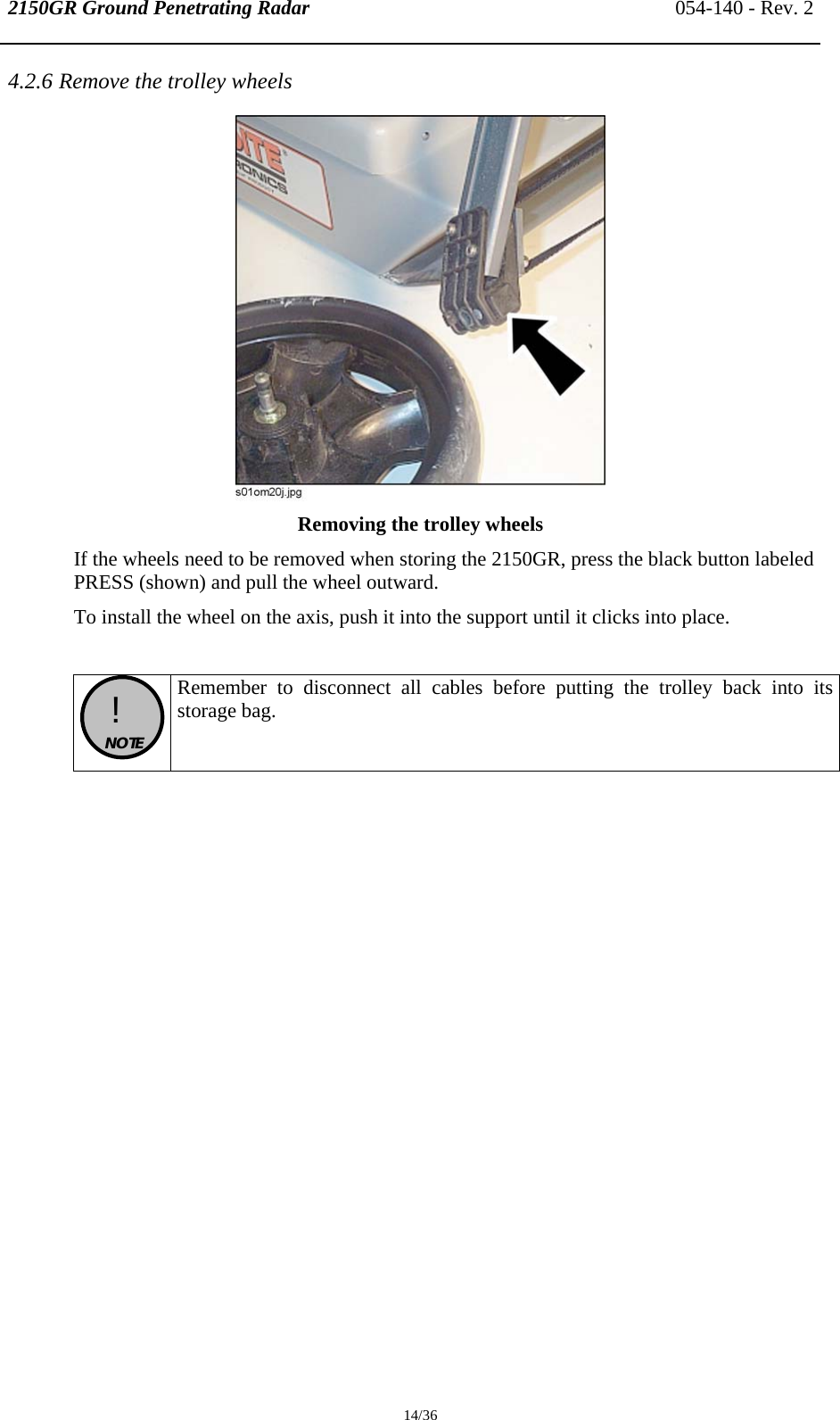 2150GR Ground Penetrating Radar 054-140 - Rev. 2  14/36 4.2.6 Remove the trolley wheels  Removing the trolley wheels If the wheels need to be removed when storing the 2150GR, press the black button labeled PRESS (shown) and pull the wheel outward. To install the wheel on the axis, push it into the support until it clicks into place.   !  NOTE  Remember to disconnect all cables before putting the trolley back into its storage bag. 