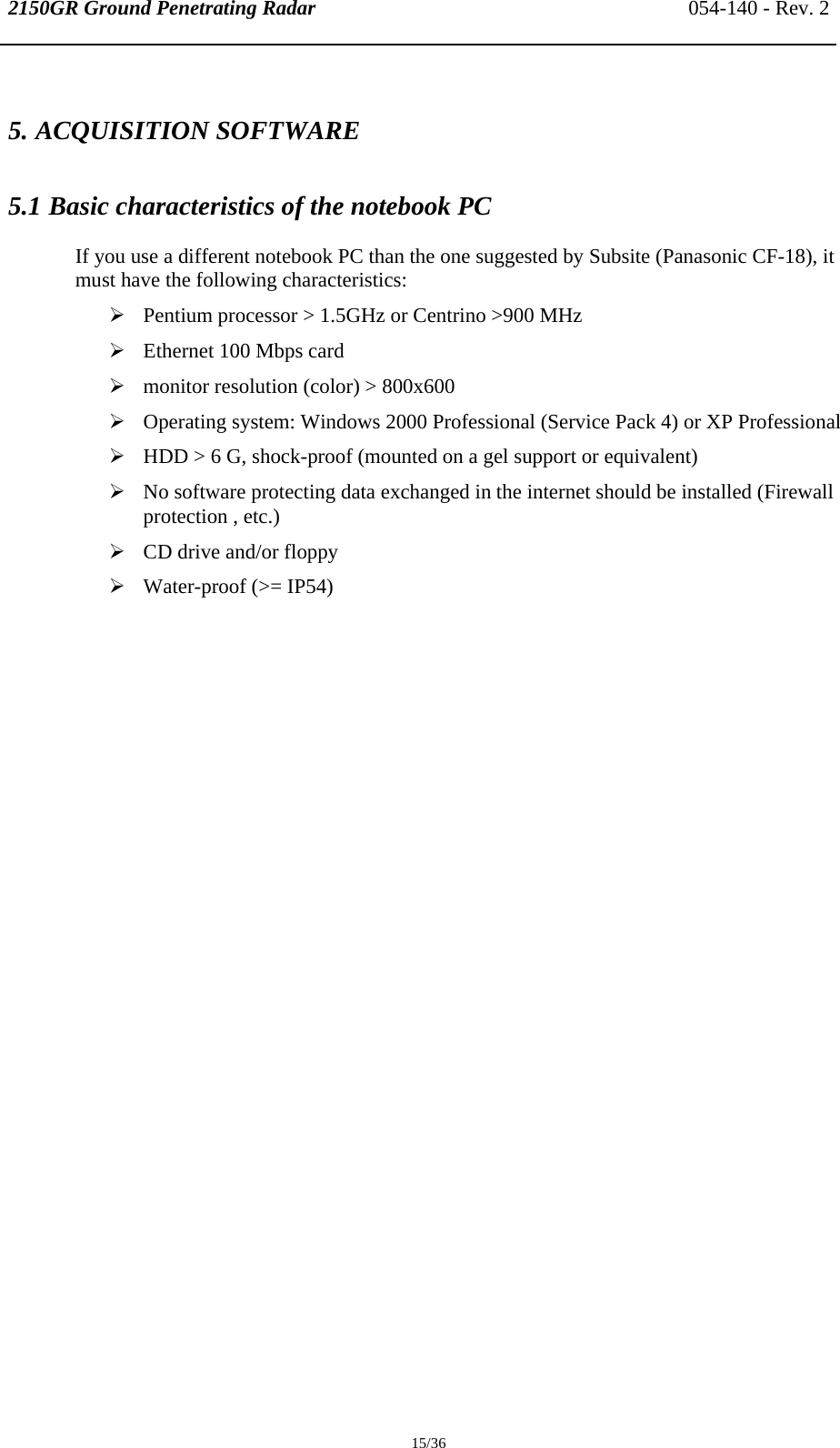 2150GR Ground Penetrating Radar 054-140 - Rev. 2  15/36 5. ACQUISITION SOFTWARE  5.1 Basic characteristics of the notebook PC If you use a different notebook PC than the one suggested by Subsite (Panasonic CF-18), it must have the following characteristics: ¾ Pentium processor &gt; 1.5GHz or Centrino &gt;900 MHz ¾ Ethernet 100 Mbps card ¾ monitor resolution (color) &gt; 800x600 ¾ Operating system: Windows 2000 Professional (Service Pack 4) or XP Professional ¾ HDD &gt; 6 G, shock-proof (mounted on a gel support or equivalent) ¾ No software protecting data exchanged in the internet should be installed (Firewall protection , etc.) ¾ CD drive and/or floppy ¾ Water-proof (&gt;= IP54) 