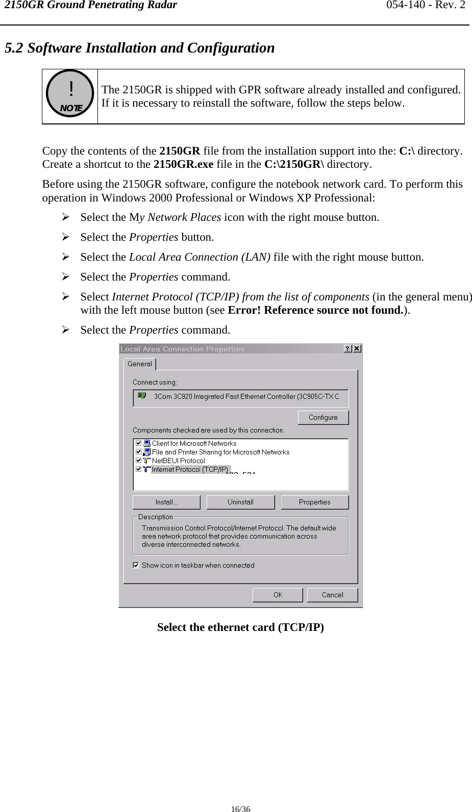 2150GR Ground Penetrating Radar 054-140 - Rev. 2  16/36 5.2 Software Installation and Configuration   !  NOTE   The 2150GR is shipped with GPR software already installed and configured.If it is necessary to reinstall the software, follow the steps below.  Copy the contents of the 2150GR file from the installation support into the: C:\ directory. Create a shortcut to the 2150GR.exe file in the C:\2150GR\ directory. Before using the 2150GR software, configure the notebook network card. To perform this operation in Windows 2000 Professional or Windows XP Professional: ¾ Select the My Network Places icon with the right mouse button. ¾ Select the Properties button. ¾ Select the Local Area Connection (LAN) file with the right mouse button. ¾ Select the Properties command. ¾ Select Internet Protocol (TCP/IP) from the list of components (in the general menu) with the left mouse button (see Error! Reference source not found.). ¾ Select the Properties command.  Select the ethernet card (TCP/IP)  