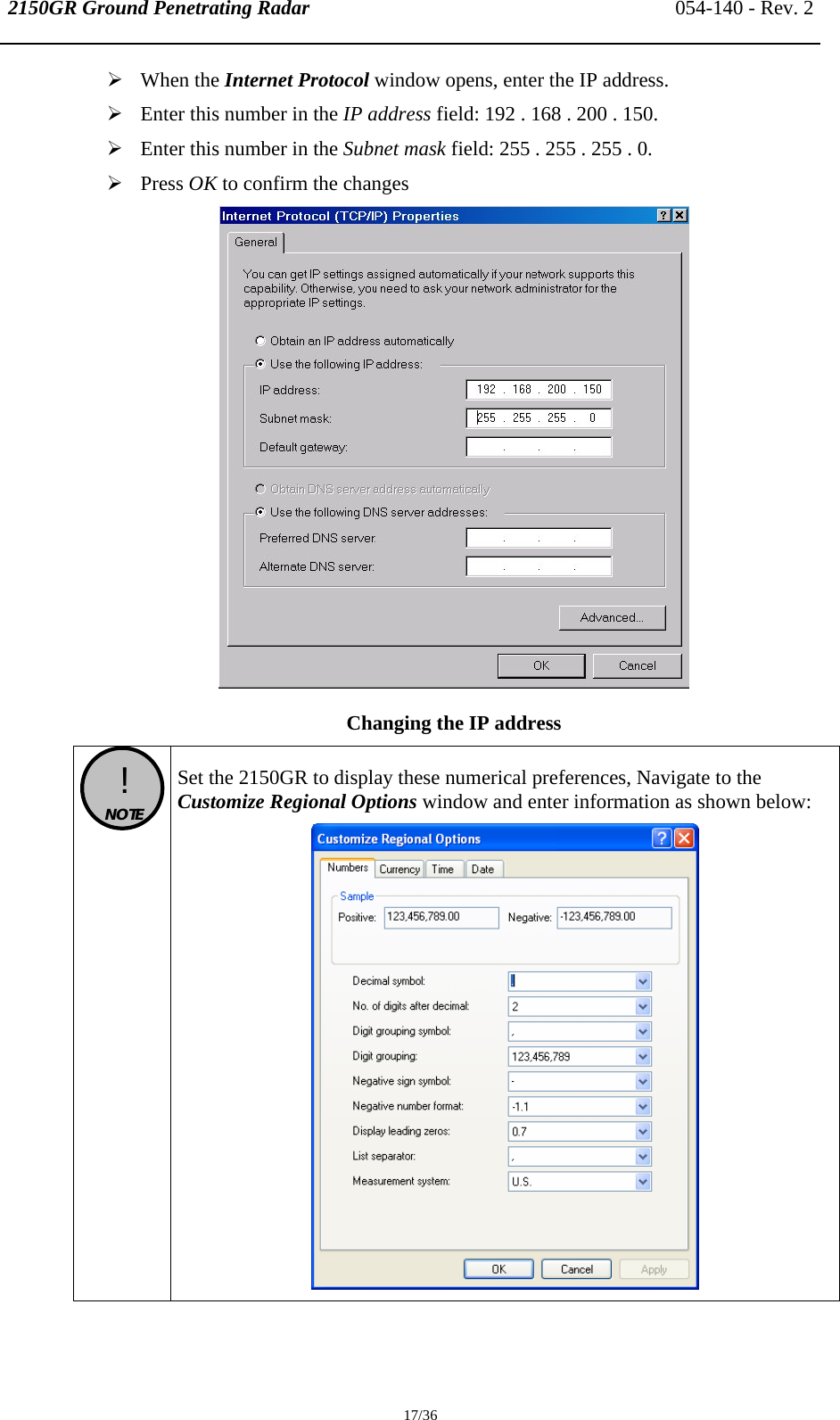 2150GR Ground Penetrating Radar 054-140 - Rev. 2  17/36 ¾ When the Internet Protocol window opens, enter the IP address.  ¾ Enter this number in the IP address field: 192 . 168 . 200 . 150. ¾ Enter this number in the Subnet mask field: 255 . 255 . 255 . 0. ¾ Press OK to confirm the changes  Changing the IP address  !  NOTE   Set the 2150GR to display these numerical preferences, Navigate to the Customize Regional Options window and enter information as shown below:  