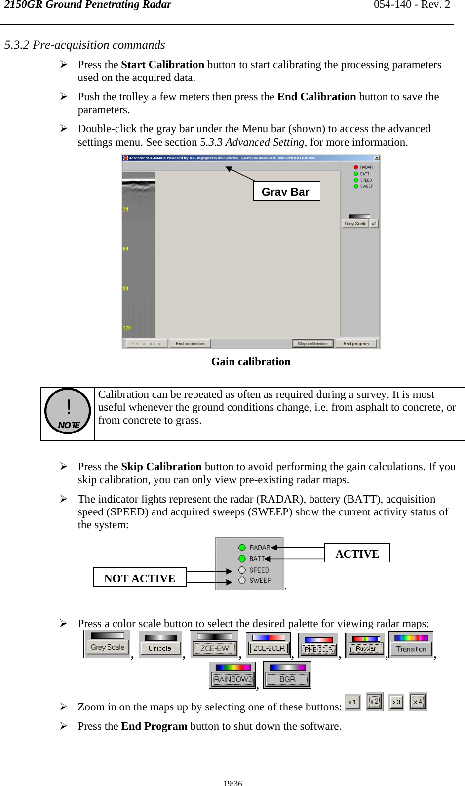 2150GR Ground Penetrating Radar 054-140 - Rev. 2  19/36 5.3.2 Pre-acquisition commands ¾ Press the Start Calibration button to start calibrating the processing parameters used on the acquired data.  ¾ Push the trolley a few meters then press the End Calibration button to save the parameters. ¾ Double-click the gray bar under the Menu bar (shown) to access the advanced settings menu. See section 5.3.3 Advanced Setting, for more information.  Gain calibration   !  NOTE  Calibration can be repeated as often as required during a survey. It is most useful whenever the ground conditions change, i.e. from asphalt to concrete, or from concrete to grass.  ¾ Press the Skip Calibration button to avoid performing the gain calculations. If you skip calibration, you can only view pre-existing radar maps. ¾ The indicator lights represent the radar (RADAR), battery (BATT), acquisition speed (SPEED) and acquired sweeps (SWEEP) show the current activity status of the system: .  ¾ Press a color scale button to select the desired palette for viewing radar maps:  ,  ,  ,  ,  ,  ,, ,   ¾ Zoom in on the maps up by selecting one of these buttons:            ¾ Press the End Program button to shut down the software. ACTIVENOT ACTIVEGray Bar