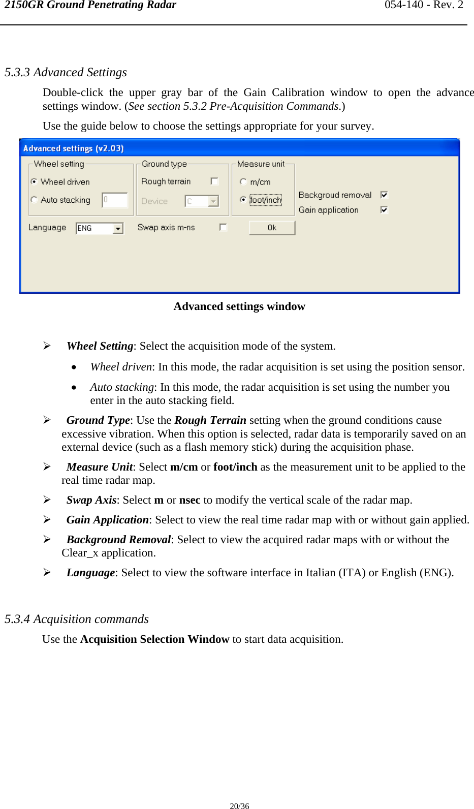 2150GR Ground Penetrating Radar 054-140 - Rev. 2  20/36  5.3.3 Advanced Settings  Double-click the upper gray bar of the Gain Calibration window to open the advance settings window. (See section 5.3.2 Pre-Acquisition Commands.) Use the guide below to choose the settings appropriate for your survey.  Advanced settings window  ¾ Wheel Setting: Select the acquisition mode of the system.  • Wheel driven: In this mode, the radar acquisition is set using the position sensor. • Auto stacking: In this mode, the radar acquisition is set using the number you enter in the auto stacking field.  ¾ Ground Type: Use the Rough Terrain setting when the ground conditions cause excessive vibration. When this option is selected, radar data is temporarily saved on an external device (such as a flash memory stick) during the acquisition phase. ¾ Measure Unit: Select m/cm or foot/inch as the measurement unit to be applied to the real time radar map. ¾ Swap Axis: Select m or nsec to modify the vertical scale of the radar map. ¾ Gain Application: Select to view the real time radar map with or without gain applied. ¾ Background Removal: Select to view the acquired radar maps with or without the Clear_x application. ¾ Language: Select to view the software interface in Italian (ITA) or English (ENG).  5.3.4 Acquisition commands Use the Acquisition Selection Window to start data acquisition. 