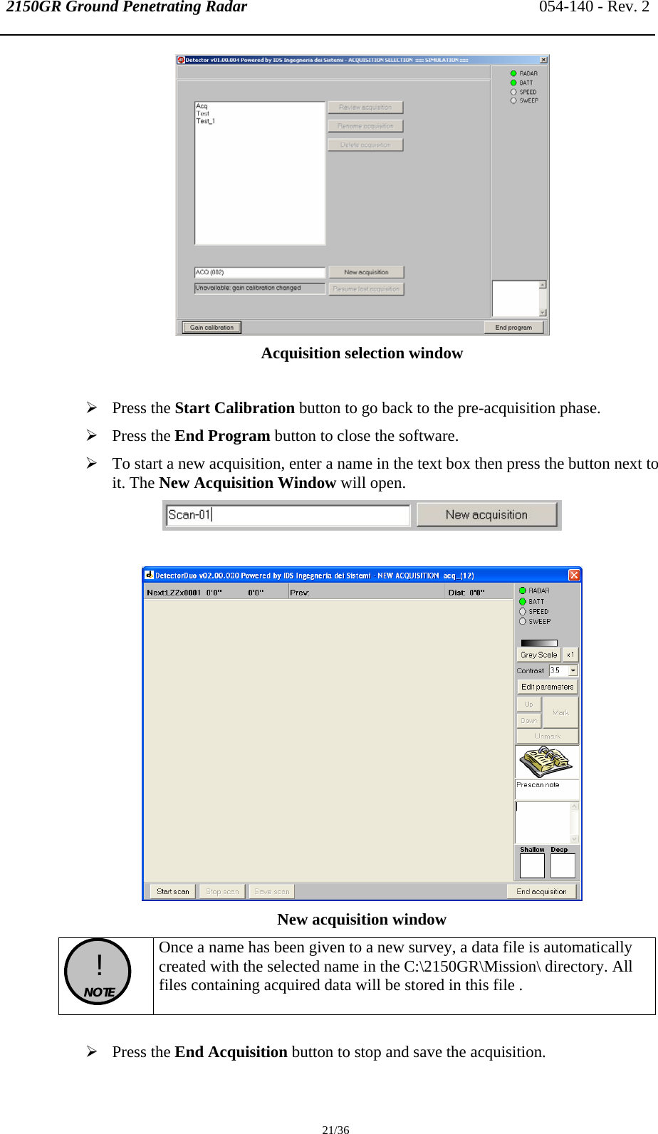 2150GR Ground Penetrating Radar 054-140 - Rev. 2  21/36  Acquisition selection window  ¾ Press the Start Calibration button to go back to the pre-acquisition phase. ¾ Press the End Program button to close the software. ¾ To start a new acquisition, enter a name in the text box then press the button next to it. The New Acquisition Window will open.    New acquisition window   !  NOTE  Once a name has been given to a new survey, a data file is automatically created with the selected name in the C:\2150GR\Mission\ directory. All files containing acquired data will be stored in this file .  ¾ Press the End Acquisition button to stop and save the acquisition.  