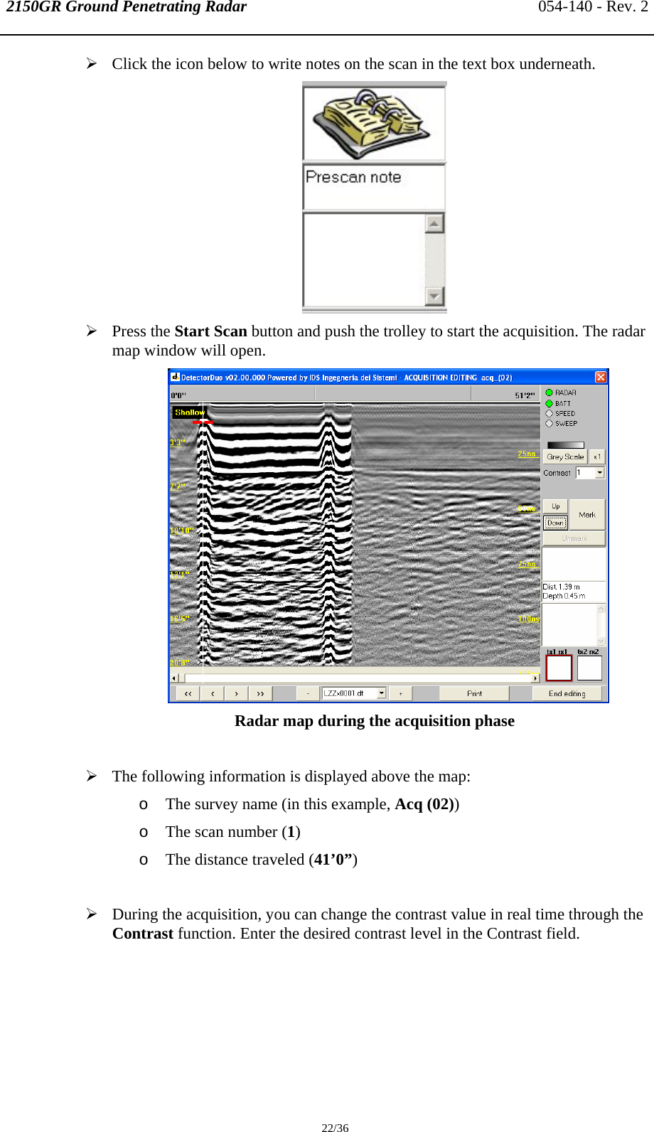 2150GR Ground Penetrating Radar 054-140 - Rev. 2  22/36 ¾ Click the icon below to write notes on the scan in the text box underneath.  ¾ Press the Start Scan button and push the trolley to start the acquisition. The radar map window will open.  Radar map during the acquisition phase  ¾ The following information is displayed above the map: o The survey name (in this example, Acq (02)) o The scan number (1) o The distance traveled (41’0”)  ¾ During the acquisition, you can change the contrast value in real time through the Contrast function. Enter the desired contrast level in the Contrast field. 