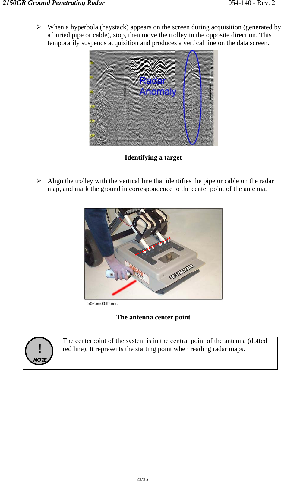 2150GR Ground Penetrating Radar 054-140 - Rev. 2  23/36 ¾ When a hyperbola (haystack) appears on the screen during acquisition (generated by a buried pipe or cable), stop, then move the trolley in the opposite direction. This temporarily suspends acquisition and produces a vertical line on the data screen.   Identifying a target  ¾ Align the trolley with the vertical line that identifies the pipe or cable on the radar map, and mark the ground in correspondence to the center point of the antenna.   The antenna center point    !  NOTE  The centerpoint of the system is in the central point of the antenna (dotted red line). It represents the starting point when reading radar maps.   