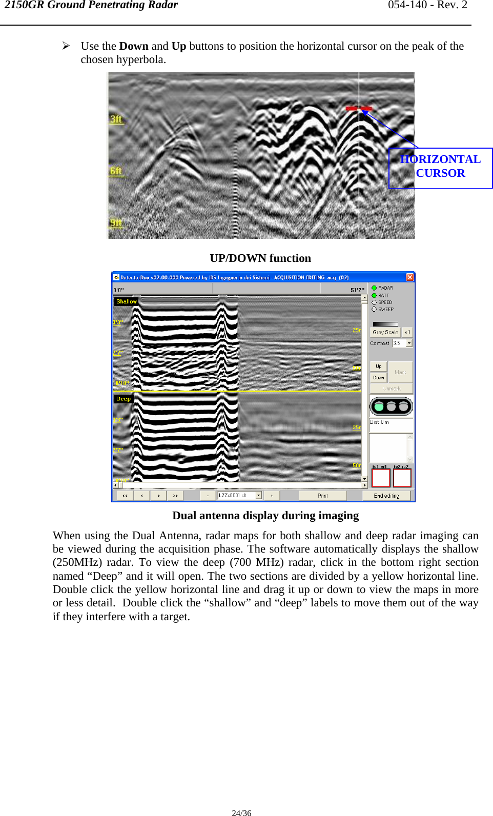 2150GR Ground Penetrating Radar 054-140 - Rev. 2  24/36 ¾ Use the Down and Up buttons to position the horizontal cursor on the peak of the chosen hyperbola.  UP/DOWN function  Dual antenna display during imaging When using the Dual Antenna, radar maps for both shallow and deep radar imaging can be viewed during the acquisition phase. The software automatically displays the shallow (250MHz) radar. To view the deep (700 MHz) radar, click in the bottom right section named “Deep” and it will open. The two sections are divided by a yellow horizontal line.  Double click the yellow horizontal line and drag it up or down to view the maps in more or less detail.  Double click the “shallow” and “deep” labels to move them out of the way if they interfere with a target.  HORIZONTAL CURSOR 