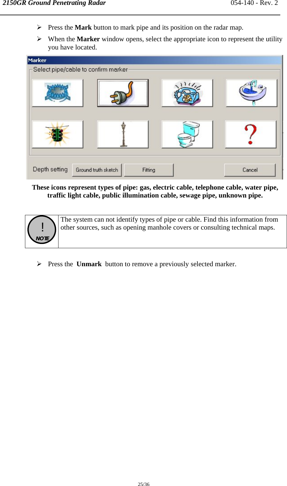 2150GR Ground Penetrating Radar 054-140 - Rev. 2  25/36 ¾ Press the Mark button to mark pipe and its position on the radar map.  ¾ When the Marker window opens, select the appropriate icon to represent the utility you have located.   These icons represent types of pipe: gas, electric cable, telephone cable, water pipe, traffic light cable, public illumination cable, sewage pipe, unknown pipe.   !  NOTE  The system can not identify types of pipe or cable. Find this information from other sources, such as opening manhole covers or consulting technical maps.  ¾ Press the  Unmark  button to remove a previously selected marker.   