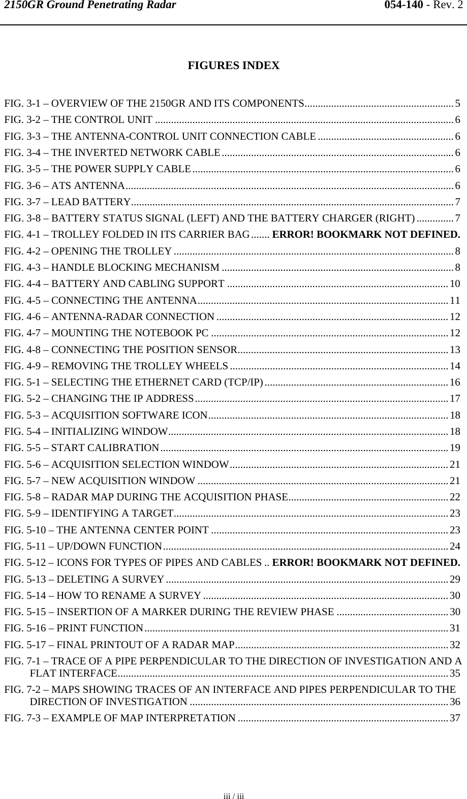 2150GR Ground Penetrating Radar 054-140 - Rev. 2  iii / iii   FIGURES INDEX FIG. 3-1 – OVERVIEW OF THE 2150GR AND ITS COMPONENTS........................................................5 FIG. 3-2 – THE CONTROL UNIT ................................................................................................................6 FIG. 3-3 – THE ANTENNA-CONTROL UNIT CONNECTION CABLE...................................................6 FIG. 3-4 – THE INVERTED NETWORK CABLE.......................................................................................6 FIG. 3-5 – THE POWER SUPPLY CABLE..................................................................................................6 FIG. 3-6 – ATS ANTENNA...........................................................................................................................6 FIG. 3-7 – LEAD BATTERY.........................................................................................................................7 FIG. 3-8 – BATTERY STATUS SIGNAL (LEFT) AND THE BATTERY CHARGER (RIGHT)..............7 FIG. 4-1 – TROLLEY FOLDED IN ITS CARRIER BAG....... ERROR! BOOKMARK NOT DEFINED. FIG. 4-2 – OPENING THE TROLLEY.........................................................................................................8 FIG. 4-3 – HANDLE BLOCKING MECHANISM .......................................................................................8 FIG. 4-4 – BATTERY AND CABLING SUPPORT ...................................................................................10 FIG. 4-5 – CONNECTING THE ANTENNA..............................................................................................11 FIG. 4-6 – ANTENNA-RADAR CONNECTION .......................................................................................12 FIG. 4-7 – MOUNTING THE NOTEBOOK PC .........................................................................................12 FIG. 4-8 – CONNECTING THE POSITION SENSOR...............................................................................13 FIG. 4-9 – REMOVING THE TROLLEY WHEELS..................................................................................14 FIG. 5-1 – SELECTING THE ETHERNET CARD (TCP/IP).....................................................................16 FIG. 5-2 – CHANGING THE IP ADDRESS...............................................................................................17 FIG. 5-3 – ACQUISITION SOFTWARE ICON..........................................................................................18 FIG. 5-4 – INITIALIZING WINDOW.........................................................................................................18 FIG. 5-5 – START CALIBRATION............................................................................................................19 FIG. 5-6 – ACQUISITION SELECTION WINDOW..................................................................................21 FIG. 5-7 – NEW ACQUISITION WINDOW ..............................................................................................21 FIG. 5-8 – RADAR MAP DURING THE ACQUISITION PHASE............................................................22 FIG. 5-9 – IDENTIFYING A TARGET.......................................................................................................23 FIG. 5-10 – THE ANTENNA CENTER POINT .........................................................................................23 FIG. 5-11 – UP/DOWN FUNCTION...........................................................................................................24 FIG. 5-12 – ICONS FOR TYPES OF PIPES AND CABLES .. ERROR! BOOKMARK NOT DEFINED. FIG. 5-13 – DELETING A SURVEY..........................................................................................................29 FIG. 5-14 – HOW TO RENAME A SURVEY ............................................................................................30 FIG. 5-15 – INSERTION OF A MARKER DURING THE REVIEW PHASE ..........................................30 FIG. 5-16 – PRINT FUNCTION..................................................................................................................31 FIG. 5-17 – FINAL PRINTOUT OF A RADAR MAP................................................................................32 FIG. 7-1 – TRACE OF A PIPE PERPENDICULAR TO THE DIRECTION OF INVESTIGATION AND A FLAT INTERFACE............................................................................................................................35 FIG. 7-2 – MAPS SHOWING TRACES OF AN INTERFACE AND PIPES PERPENDICULAR TO THE DIRECTION OF INVESTIGATION .................................................................................................36 FIG. 7-3 – EXAMPLE OF MAP INTERPRETATION ...............................................................................37  