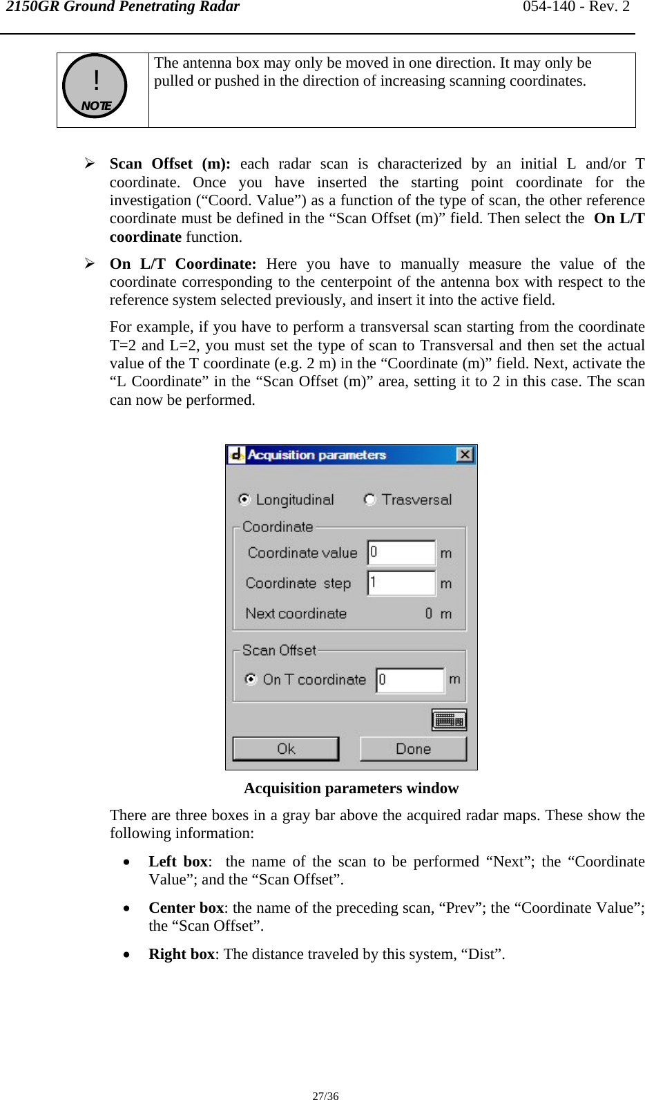 2150GR Ground Penetrating Radar 054-140 - Rev. 2  27/36  !  NOTE  The antenna box may only be moved in one direction. It may only be pulled or pushed in the direction of increasing scanning coordinates.  ¾ Scan Offset (m): each radar scan is characterized by an initial L and/or T coordinate. Once you have inserted the starting point coordinate for the investigation (“Coord. Value”) as a function of the type of scan, the other reference coordinate must be defined in the “Scan Offset (m)” field. Then select the  On L/T coordinate function. ¾ On L/T Coordinate: Here you have to manually measure the value of the coordinate corresponding to the centerpoint of the antenna box with respect to the reference system selected previously, and insert it into the active field. For example, if you have to perform a transversal scan starting from the coordinate T=2 and L=2, you must set the type of scan to Transversal and then set the actual value of the T coordinate (e.g. 2 m) in the “Coordinate (m)” field. Next, activate the “L Coordinate” in the “Scan Offset (m)” area, setting it to 2 in this case. The scan can now be performed.   Acquisition parameters window There are three boxes in a gray bar above the acquired radar maps. These show the following information: • Left box:  the name of the scan to be performed “Next”; the “Coordinate Value”; and the “Scan Offset”. • Center box: the name of the preceding scan, “Prev”; the “Coordinate Value”; the “Scan Offset”. • Right box: The distance traveled by this system, “Dist”.  