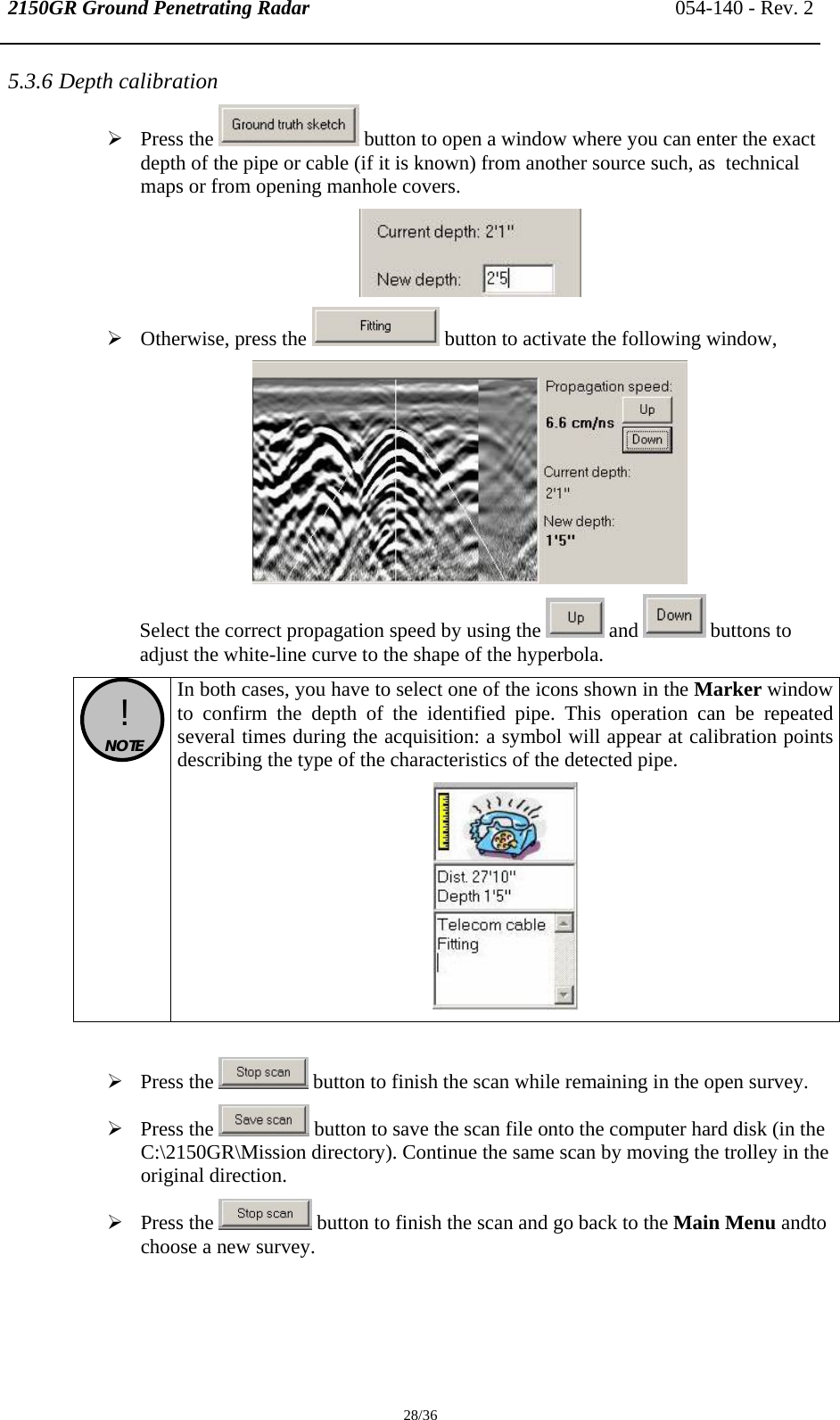 2150GR Ground Penetrating Radar 054-140 - Rev. 2  28/36 5.3.6 Depth calibration  ¾ Press the   button to open a window where you can enter the exact depth of the pipe or cable (if it is known) from another source such, as  technical maps or from opening manhole covers.  ¾ Otherwise, press the   button to activate the following window,  Select the correct propagation speed by using the   and   buttons to adjust the white-line curve to the shape of the hyperbola.  !  NOTE  In both cases, you have to select one of the icons shown in the Marker window to confirm the depth of the identified pipe. This operation can be repeated several times during the acquisition: a symbol will appear at calibration points describing the type of the characteristics of the detected pipe.   ¾ Press the   button to finish the scan while remaining in the open survey. ¾ Press the   button to save the scan file onto the computer hard disk (in the C:\2150GR\Mission directory). Continue the same scan by moving the trolley in the original direction. ¾ Press the   button to finish the scan and go back to the Main Menu andto choose a new survey.  