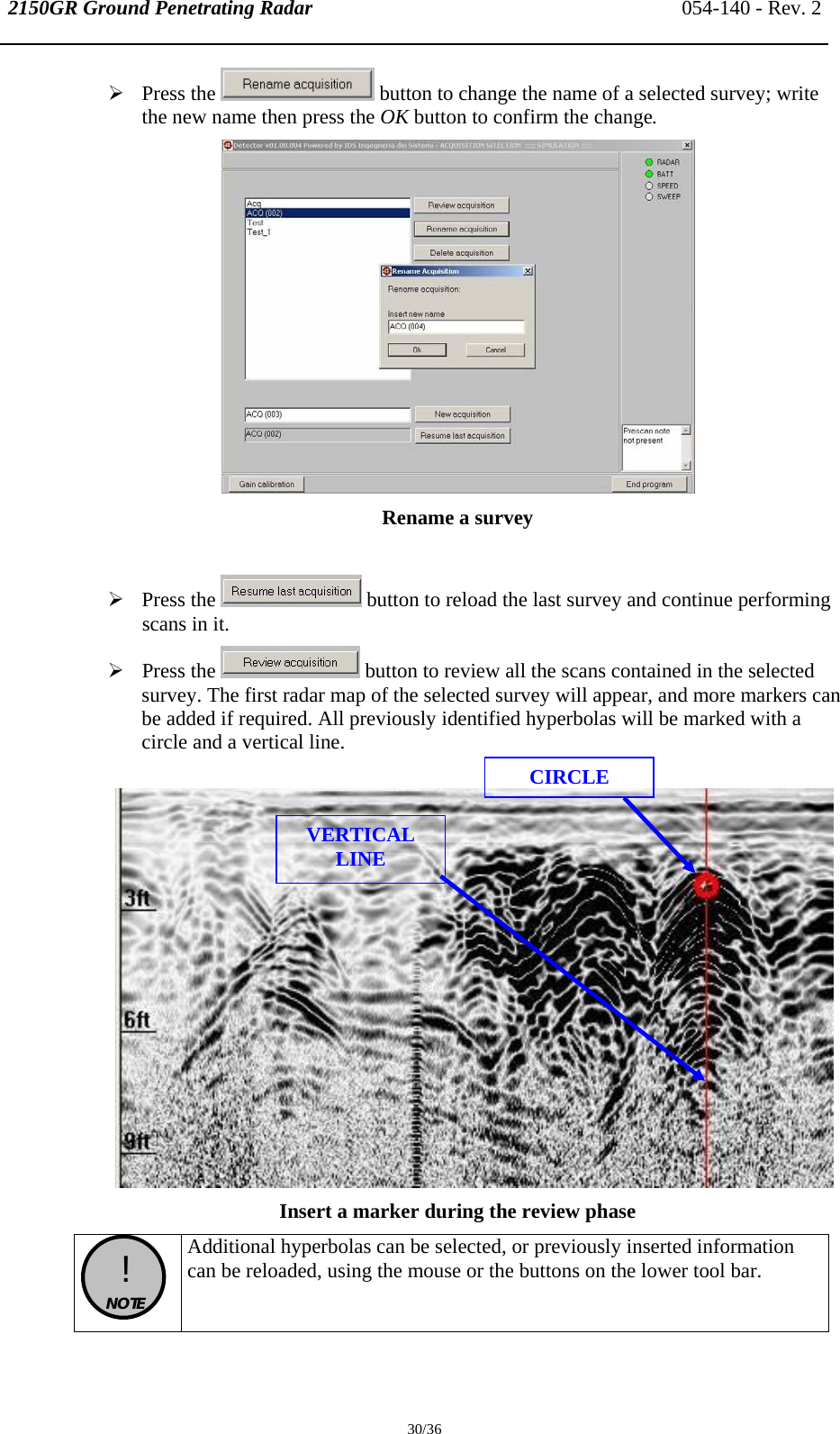 2150GR Ground Penetrating Radar 054-140 - Rev. 2  30/36 ¾ Press the   button to change the name of a selected survey; write the new name then press the OK button to confirm the change.  Rename a survey   ¾ Press the   button to reload the last survey and continue performing scans in it. ¾ Press the   button to review all the scans contained in the selected survey. The first radar map of the selected survey will appear, and more markers can be added if required. All previously identified hyperbolas will be marked with a circle and a vertical line.   Insert a marker during the review phase   !  NOTE  Additional hyperbolas can be selected, or previously inserted information can be reloaded, using the mouse or the buttons on the lower tool bar.  CIRCLE VERTICAL LINE 