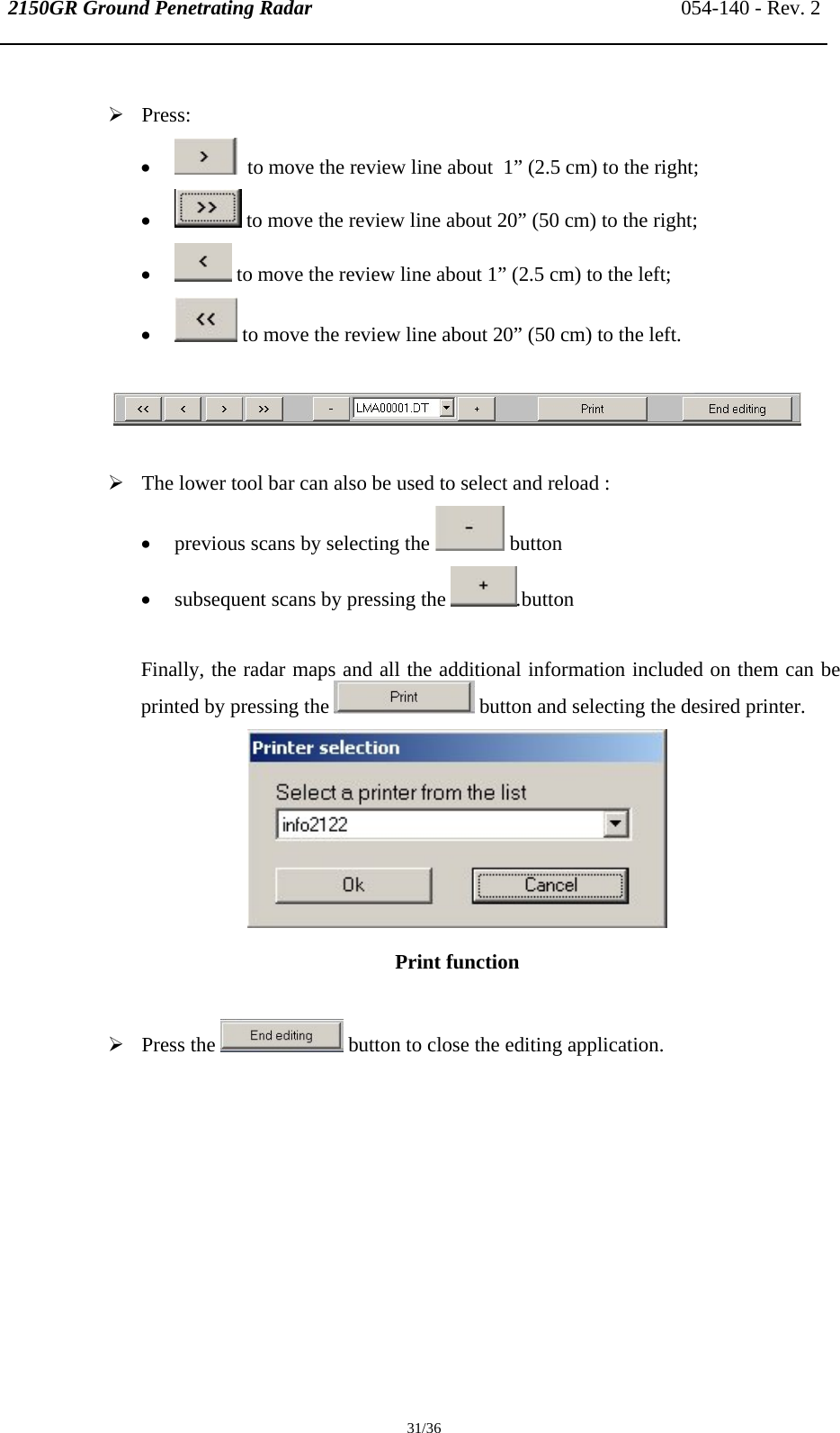 2150GR Ground Penetrating Radar 054-140 - Rev. 2  31/36  ¾ Press: •   to move the review line about  1” (2.5 cm) to the right; •  to move the review line about 20” (50 cm) to the right; •  to move the review line about 1” (2.5 cm) to the left; •  to move the review line about 20” (50 cm) to the left.    ¾ The lower tool bar can also be used to select and reload : • previous scans by selecting the   button • subsequent scans by pressing the  .button  Finally, the radar maps and all the additional information included on them can be printed by pressing the   button and selecting the desired printer.  Print function   ¾ Press the   button to close the editing application. 