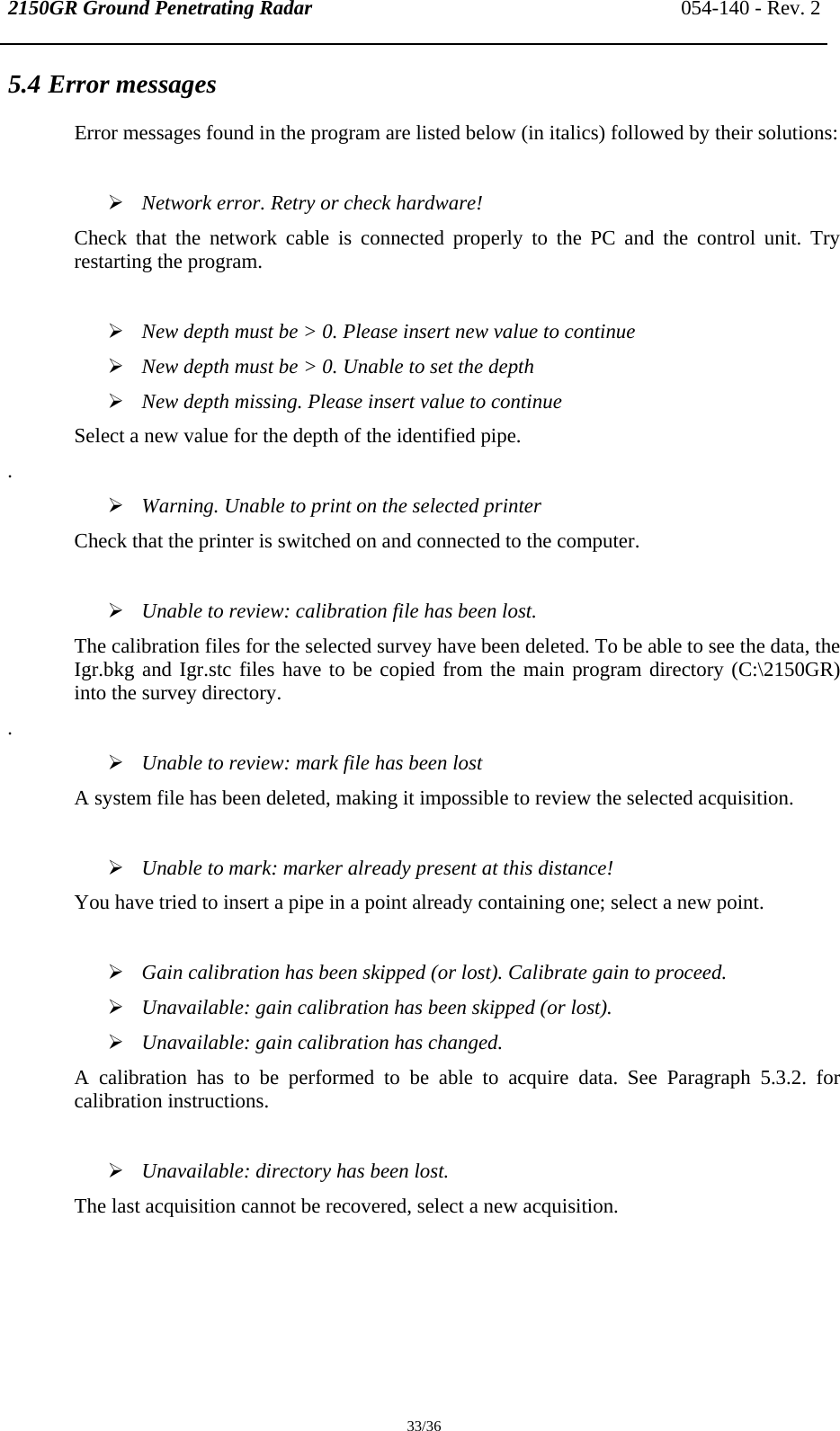 2150GR Ground Penetrating Radar 054-140 - Rev. 2  33/36 5.4 Error messages Error messages found in the program are listed below (in italics) followed by their solutions:  ¾ Network error. Retry or check hardware! Check that the network cable is connected properly to the PC and the control unit. Try restarting the program.  ¾ New depth must be &gt; 0. Please insert new value to continue ¾ New depth must be &gt; 0. Unable to set the depth ¾ New depth missing. Please insert value to continue Select a new value for the depth of the identified pipe. . ¾ Warning. Unable to print on the selected printer Check that the printer is switched on and connected to the computer.  ¾ Unable to review: calibration file has been lost. The calibration files for the selected survey have been deleted. To be able to see the data, the Igr.bkg and Igr.stc files have to be copied from the main program directory (C:\2150GR) into the survey directory. . ¾ Unable to review: mark file has been lost A system file has been deleted, making it impossible to review the selected acquisition.  ¾ Unable to mark: marker already present at this distance! You have tried to insert a pipe in a point already containing one; select a new point.  ¾ Gain calibration has been skipped (or lost). Calibrate gain to proceed. ¾ Unavailable: gain calibration has been skipped (or lost). ¾ Unavailable: gain calibration has changed. A calibration has to be performed to be able to acquire data. See Paragraph 5.3.2. for calibration instructions.  ¾ Unavailable: directory has been lost. The last acquisition cannot be recovered, select a new acquisition.   