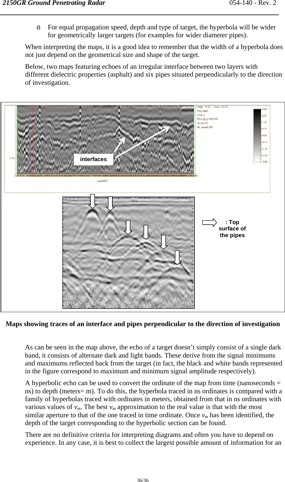 2150GR Ground Penetrating Radar 054-140 - Rev. 2  36/36 o For equal propagation speed, depth and type of target, the hyperbola will be wider for geometrically larger targets (for examples for wider diameter pipes). When interpreting the maps, it is a good idea to remember that the width of a hyperbola does not just depend on the geometrical size and shape of the target.  Below, two maps featuring echoes of an irregular interface between two layers with different dielectric properties (asphalt) and six pipes situated perpendicularly to the direction of investigation.                    Maps showing traces of an interface and pipes perpendicular to the direction of investigation   As can be seen in the map above, the echo of a target doesn’t simply consist of a single dark band, it consists of alternate dark and light bands. These derive from the signal minimums and maximums reflected back from the target (in fact, the black and white bands represented in the figure correspond to maximum and minimum signal amplitude respectively).  A hyperbolic echo can be used to convert the ordinate of the map from time (nanoseconds = ns) to depth (meters= m). To do this, the hyperbola traced in ns ordinates is compared with a family of hyperbolas traced with ordinates in meters, obtained from that in ns ordinates with various values of vm. The best vm approximation to the real value is that with the most similar aperture to that of the one traced in time ordinate. Once vm has been identified, the depth of the target corresponding to the hyperbolic section can be found. There are no definitive criteria for interpreting diagrams and often you have to depend on experience. In any case, it is best to collect the largest possible amount of information for an interfaces : Top surface of the pipes 