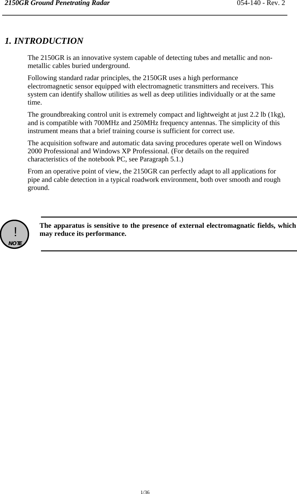 2150GR Ground Penetrating Radar 054-140 - Rev. 2  1/36 1. INTRODUCTION The 2150GR is an innovative system capable of detecting tubes and metallic and non-metallic cables buried underground. Following standard radar principles, the 2150GR uses a high performance electromagnetic sensor equipped with electromagnetic transmitters and receivers. This system can identify shallow utilities as well as deep utilities individually or at the same time. The groundbreaking control unit is extremely compact and lightweight at just 2.2 lb (1kg), and is compatible with 700MHz and 250MHz frequency antennas. The simplicity of this instrument means that a brief training course is sufficient for correct use. The acquisition software and automatic data saving procedures operate well on Windows 2000 Professional and Windows XP Professional. (For details on the required characteristics of the notebook PC, see Paragraph 5.1.) From an operative point of view, the 2150GR can perfectly adapt to all applications for pipe and cable detection in a typical roadwork environment, both over smooth and rough ground.    !  NOTE   The apparatus is sensitive to the presence of external electromagnatic fields, which may reduce its performance.   