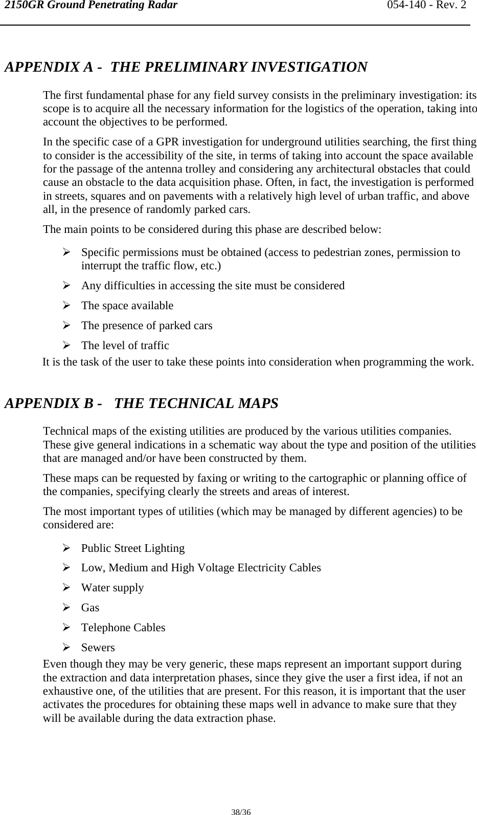 2150GR Ground Penetrating Radar 054-140 - Rev. 2  38/36 APPENDIX A -  THE PRELIMINARY INVESTIGATION  The first fundamental phase for any field survey consists in the preliminary investigation: its scope is to acquire all the necessary information for the logistics of the operation, taking into account the objectives to be performed. In the specific case of a GPR investigation for underground utilities searching, the first thing to consider is the accessibility of the site, in terms of taking into account the space available for the passage of the antenna trolley and considering any architectural obstacles that could cause an obstacle to the data acquisition phase. Often, in fact, the investigation is performed in streets, squares and on pavements with a relatively high level of urban traffic, and above all, in the presence of randomly parked cars. The main points to be considered during this phase are described below: ¾ Specific permissions must be obtained (access to pedestrian zones, permission to interrupt the traffic flow, etc.) ¾ Any difficulties in accessing the site must be considered ¾ The space available ¾ The presence of parked cars ¾ The level of traffic It is the task of the user to take these points into consideration when programming the work. APPENDIX B -   THE TECHNICAL MAPS Technical maps of the existing utilities are produced by the various utilities companies. These give general indications in a schematic way about the type and position of the utilities that are managed and/or have been constructed by them. These maps can be requested by faxing or writing to the cartographic or planning office of the companies, specifying clearly the streets and areas of interest. The most important types of utilities (which may be managed by different agencies) to be considered are: ¾ Public Street Lighting ¾ Low, Medium and High Voltage Electricity Cables ¾ Water supply ¾ Gas ¾ Telephone Cables ¾ Sewers Even though they may be very generic, these maps represent an important support during the extraction and data interpretation phases, since they give the user a first idea, if not an exhaustive one, of the utilities that are present. For this reason, it is important that the user activates the procedures for obtaining these maps well in advance to make sure that they will be available during the data extraction phase.  