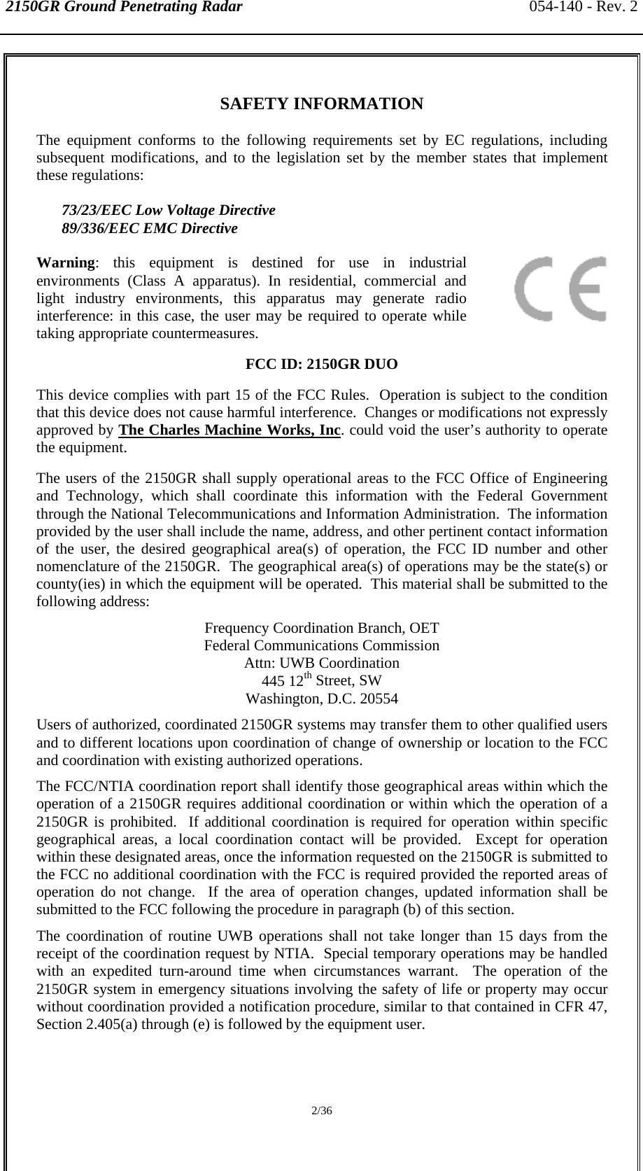 2150GR Ground Penetrating Radar 054-140 - Rev. 2  2/36  SAFETY INFORMATION The equipment conforms to the following requirements set by EC regulations, including subsequent modifications, and to the legislation set by the member states that implement these regulations:    73/23/EEC Low Voltage Directive  89/336/EEC EMC Directive Warning: this equipment is destined for use in industrial environments (Class A apparatus). In residential, commercial and light industry environments, this apparatus may generate radio interference: in this case, the user may be required to operate while taking appropriate countermeasures. FCC ID: 2150GR DUO This device complies with part 15 of the FCC Rules.  Operation is subject to the condition that this device does not cause harmful interference.  Changes or modifications not expressly approved by The Charles Machine Works, Inc. could void the user’s authority to operate the equipment. The users of the 2150GR shall supply operational areas to the FCC Office of Engineering and Technology, which shall coordinate this information with the Federal Government through the National Telecommunications and Information Administration.  The information provided by the user shall include the name, address, and other pertinent contact information of the user, the desired geographical area(s) of operation, the FCC ID number and other nomenclature of the 2150GR.  The geographical area(s) of operations may be the state(s) or county(ies) in which the equipment will be operated.  This material shall be submitted to the following address:  Frequency Coordination Branch, OET Federal Communications Commission Attn: UWB Coordination 445 12th Street, SW Washington, D.C. 20554 Users of authorized, coordinated 2150GR systems may transfer them to other qualified users and to different locations upon coordination of change of ownership or location to the FCC and coordination with existing authorized operations. The FCC/NTIA coordination report shall identify those geographical areas within which the operation of a 2150GR requires additional coordination or within which the operation of a 2150GR is prohibited.  If additional coordination is required for operation within specific geographical areas, a local coordination contact will be provided.  Except for operation within these designated areas, once the information requested on the 2150GR is submitted to the FCC no additional coordination with the FCC is required provided the reported areas of operation do not change.  If the area of operation changes, updated information shall be submitted to the FCC following the procedure in paragraph (b) of this section. The coordination of routine UWB operations shall not take longer than 15 days from the receipt of the coordination request by NTIA.  Special temporary operations may be handled with an expedited turn-around time when circumstances warrant.  The operation of the 2150GR system in emergency situations involving the safety of life or property may occur without coordination provided a notification procedure, similar to that contained in CFR 47, Section 2.405(a) through (e) is followed by the equipment user. 