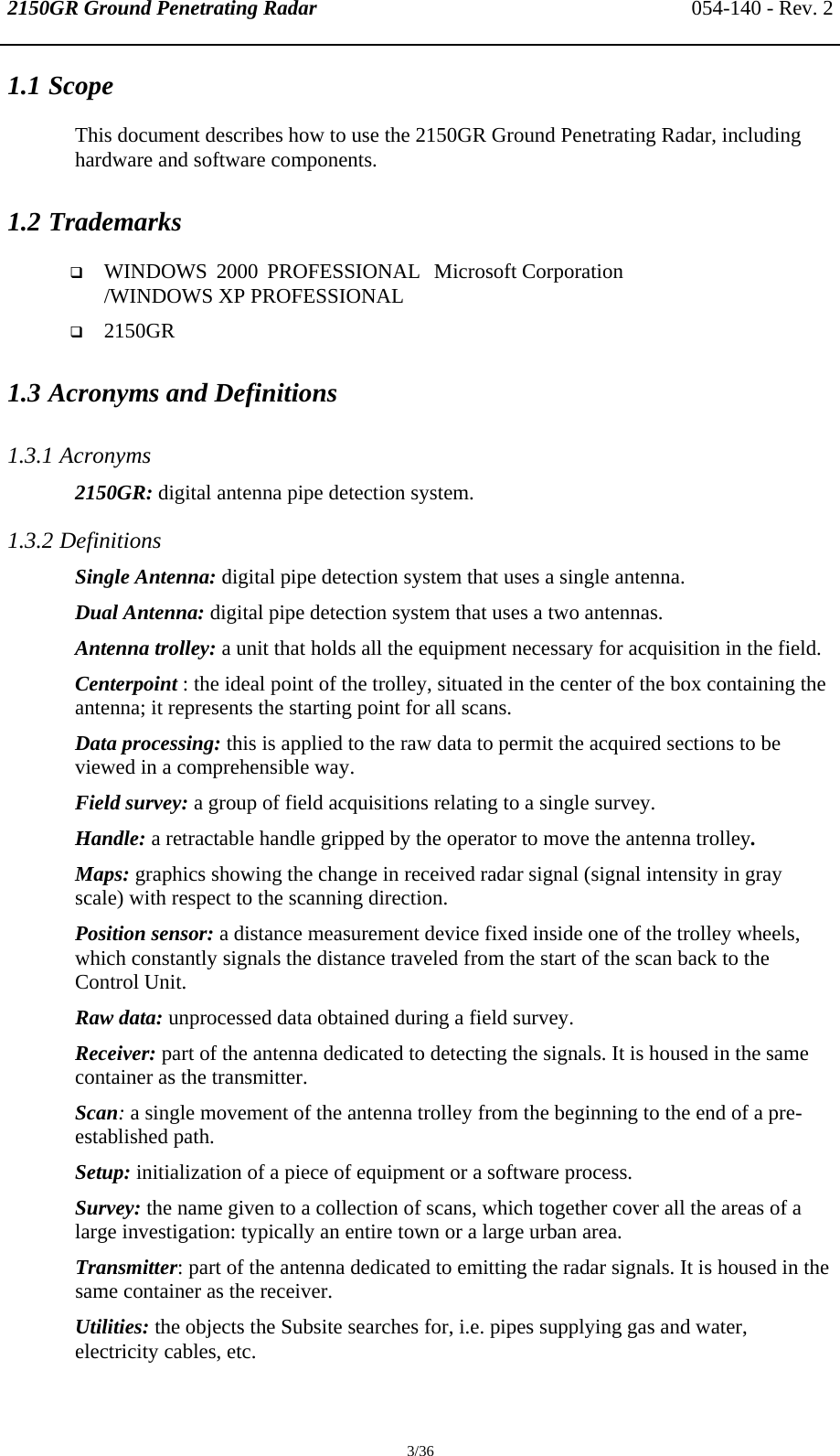 2150GR Ground Penetrating Radar 054-140 - Rev. 2  3/36 1.1 Scope This document describes how to use the 2150GR Ground Penetrating Radar, including hardware and software components. 1.2 Trademarks  WINDOWS 2000 PROFESSIONAL /WINDOWS XP PROFESSIONAL  Microsoft Corporation  2150GR  1.3 Acronyms and Definitions 1.3.1 Acronyms 2150GR: digital antenna pipe detection system. 1.3.2 Definitions Single Antenna: digital pipe detection system that uses a single antenna. Dual Antenna: digital pipe detection system that uses a two antennas. Antenna trolley: a unit that holds all the equipment necessary for acquisition in the field.  Centerpoint : the ideal point of the trolley, situated in the center of the box containing the antenna; it represents the starting point for all scans. Data processing: this is applied to the raw data to permit the acquired sections to be viewed in a comprehensible way. Field survey: a group of field acquisitions relating to a single survey. Handle: a retractable handle gripped by the operator to move the antenna trolley. Maps: graphics showing the change in received radar signal (signal intensity in gray scale) with respect to the scanning direction.  Position sensor: a distance measurement device fixed inside one of the trolley wheels, which constantly signals the distance traveled from the start of the scan back to the Control Unit. Raw data: unprocessed data obtained during a field survey. Receiver: part of the antenna dedicated to detecting the signals. It is housed in the same container as the transmitter. Scan: a single movement of the antenna trolley from the beginning to the end of a pre-established path.  Setup: initialization of a piece of equipment or a software process. Survey: the name given to a collection of scans, which together cover all the areas of a large investigation: typically an entire town or a large urban area. Transmitter: part of the antenna dedicated to emitting the radar signals. It is housed in the same container as the receiver. Utilities: the objects the Subsite searches for, i.e. pipes supplying gas and water, electricity cables, etc. 