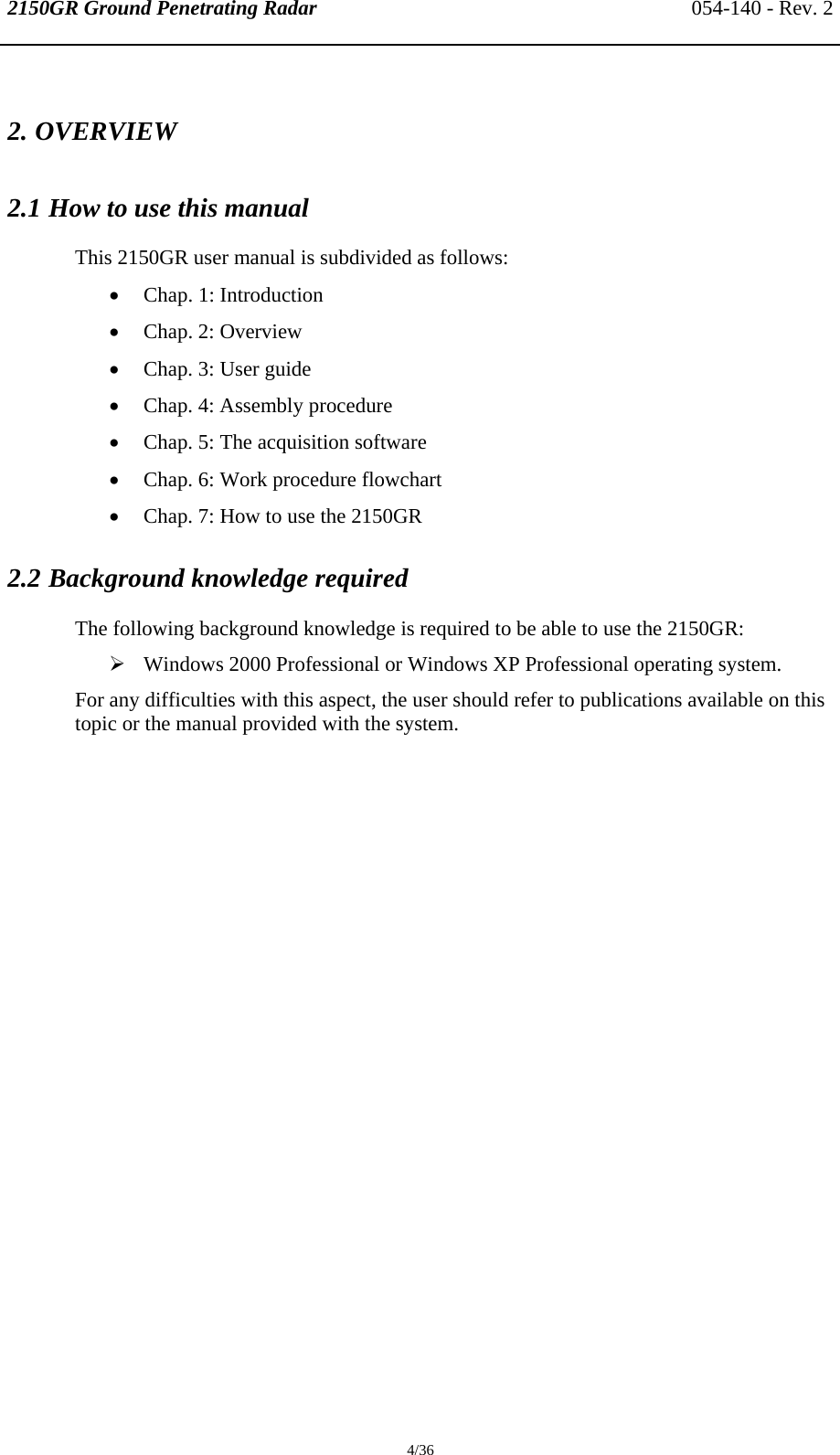 2150GR Ground Penetrating Radar 054-140 - Rev. 2  4/36 2. OVERVIEW 2.1 How to use this manual  This 2150GR user manual is subdivided as follows: • Chap. 1: Introduction • Chap. 2: Overview • Chap. 3: User guide • Chap. 4: Assembly procedure • Chap. 5: The acquisition software • Chap. 6: Work procedure flowchart • Chap. 7: How to use the 2150GR 2.2 Background knowledge required The following background knowledge is required to be able to use the 2150GR: ¾ Windows 2000 Professional or Windows XP Professional operating system. For any difficulties with this aspect, the user should refer to publications available on this topic or the manual provided with the system. 