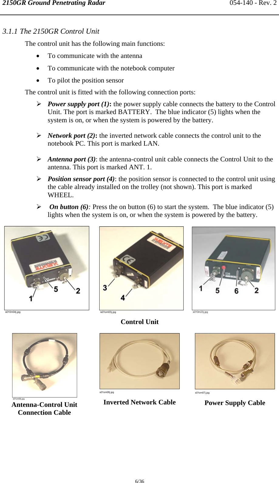 2150GR Ground Penetrating Radar 054-140 - Rev. 2  6/36 3.1.1 The 2150GR Control Unit The control unit has the following main functions: • To communicate with the antenna • To communicate with the notebook computer • To pilot the position sensor The control unit is fitted with the following connection ports: ¾ Power supply port (1): the power supply cable connects the battery to the Control Unit. The port is marked BATTERY.  The blue indicator (5) lights when the system is on, or when the system is powered by the battery. ¾ Network port (2): the inverted network cable connects the control unit to the notebook PC. This port is marked LAN. ¾ Antenna port (3): the antenna-control unit cable connects the Control Unit to the antenna. This port is marked ANT. 1. ¾ Position sensor port (4): the position sensor is connected to the control unit using the cable already installed on the trolley (not shown). This port is marked WHEEL. ¾  On button (6): Press the on button (6) to start the system.  The blue indicator (5) lights when the system is on, or when the system is powered by the battery.               Control Unit  Antenna-Control Unit Connection Cable   Inverted Network Cable    Power Supply Cable  