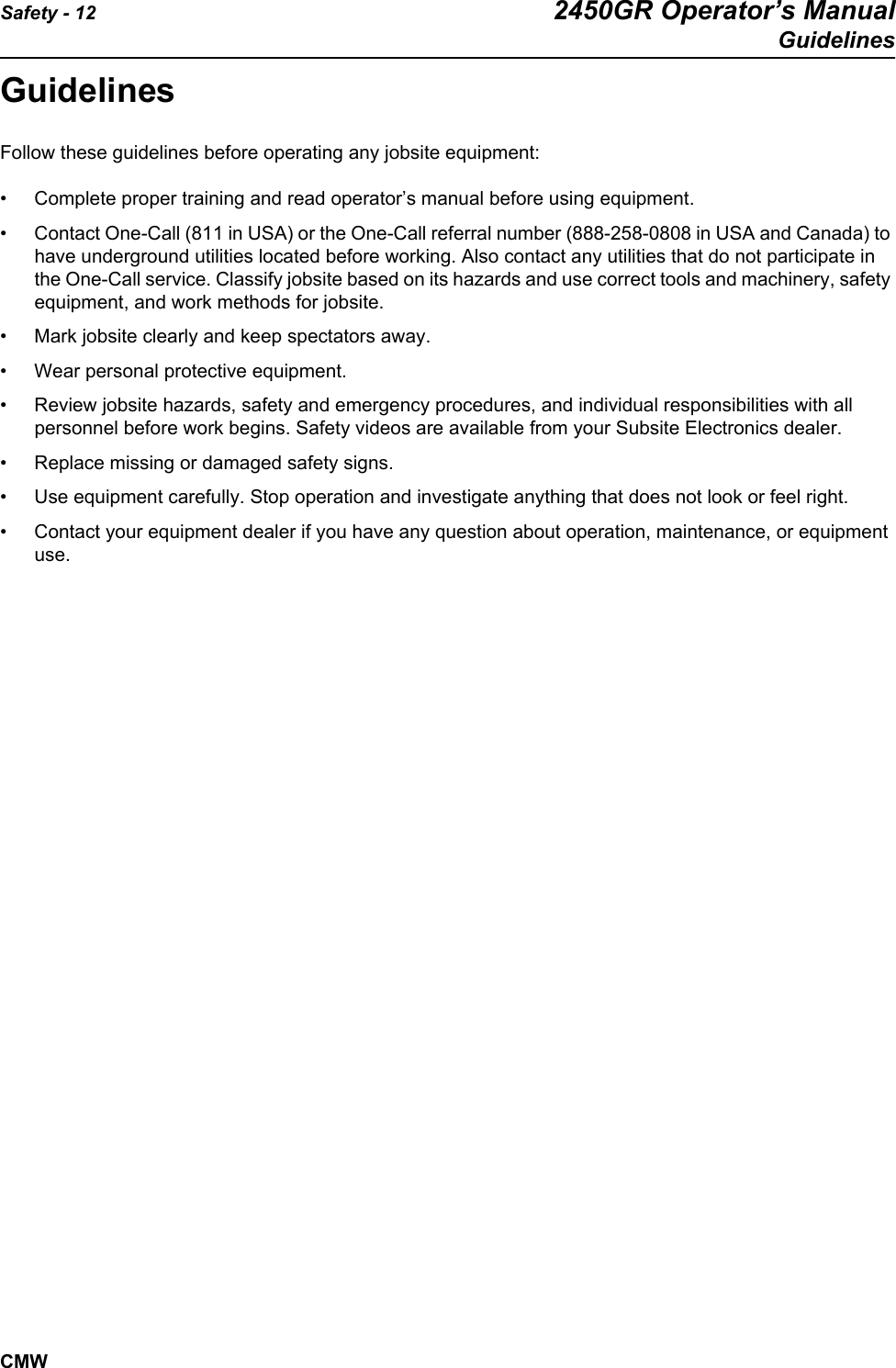 Safety - 12 2450GR Operator’s ManualGuidelinesCMWGuidelinesFollow these guidelines before operating any jobsite equipment:• Complete proper training and read operator’s manual before using equipment.• Contact One-Call (811 in USA) or the One-Call referral number (888-258-0808 in USA and Canada) to have underground utilities located before working. Also contact any utilities that do not participate in the One-Call service. Classify jobsite based on its hazards and use correct tools and machinery, safety equipment, and work methods for jobsite. • Mark jobsite clearly and keep spectators away.• Wear personal protective equipment.• Review jobsite hazards, safety and emergency procedures, and individual responsibilities with all personnel before work begins. Safety videos are available from your Subsite Electronics dealer.• Replace missing or damaged safety signs.• Use equipment carefully. Stop operation and investigate anything that does not look or feel right.• Contact your equipment dealer if you have any question about operation, maintenance, or equipment use.