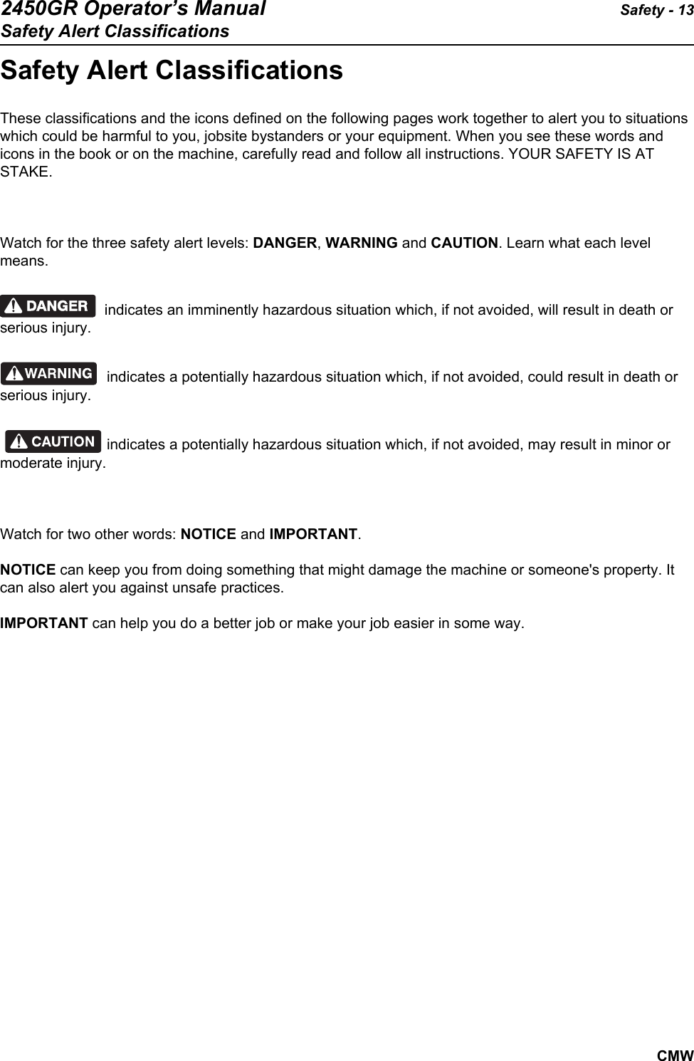 2450GR Operator’s Manual Safety - 13Safety Alert ClassificationsCMWSafety Alert ClassificationsThese classifications and the icons defined on the following pages work together to alert you to situations which could be harmful to you, jobsite bystanders or your equipment. When you see these words and icons in the book or on the machine, carefully read and follow all instructions. YOUR SAFETY IS AT STAKE.Watch for the three safety alert levels: DANGER, WARNING and CAUTION. Learn what each level means.indicates an imminently hazardous situation which, if not avoided, will result in death or serious injury.indicates a potentially hazardous situation which, if not avoided, could result in death or serious injury.indicates a potentially hazardous situation which, if not avoided, may result in minor or moderate injury.Watch for two other words: NOTICE and IMPORTANT.NOTICE can keep you from doing something that might damage the machine or someone&apos;s property. It can also alert you against unsafe practices.IMPORTANT can help you do a better job or make your job easier in some way.