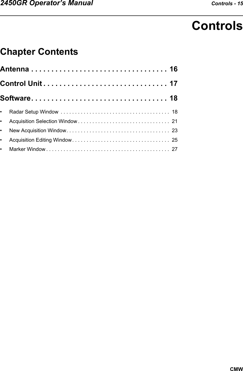 2450GR Operator’s Manual Controls - 15CMWControlsChapter ContentsAntenna . . . . . . . . . . . . . . . . . . . . . . . . . . . . . . . . . . 16Control Unit . . . . . . . . . . . . . . . . . . . . . . . . . . . . . . . 17Software. . . . . . . . . . . . . . . . . . . . . . . . . . . . . . . . . . 18• Radar Setup Window  . . . . . . . . . . . . . . . . . . . . . . . . . . . . . . . . . . . . . .  18• Acquisition Selection Window . . . . . . . . . . . . . . . . . . . . . . . . . . . . . . . .  21• New Acquisition Window. . . . . . . . . . . . . . . . . . . . . . . . . . . . . . . . . . . .  23• Acquisition Editing Window . . . . . . . . . . . . . . . . . . . . . . . . . . . . . . . . . .  25• Marker Window . . . . . . . . . . . . . . . . . . . . . . . . . . . . . . . . . . . . . . . . . . .  27