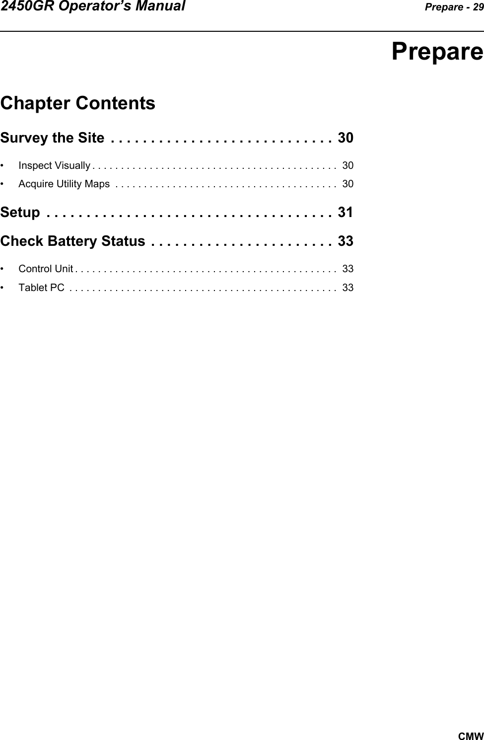 2450GR Operator’s Manual Prepare - 29CMWPrepareChapter ContentsSurvey the Site  . . . . . . . . . . . . . . . . . . . . . . . . . . . . 30• Inspect Visually . . . . . . . . . . . . . . . . . . . . . . . . . . . . . . . . . . . . . . . . . . .  30• Acquire Utility Maps  . . . . . . . . . . . . . . . . . . . . . . . . . . . . . . . . . . . . . . .  30Setup  . . . . . . . . . . . . . . . . . . . . . . . . . . . . . . . . . . . . 31Check Battery Status . . . . . . . . . . . . . . . . . . . . . . . 33• Control Unit . . . . . . . . . . . . . . . . . . . . . . . . . . . . . . . . . . . . . . . . . . . . . .  33• Tablet PC  . . . . . . . . . . . . . . . . . . . . . . . . . . . . . . . . . . . . . . . . . . . . . . .  33