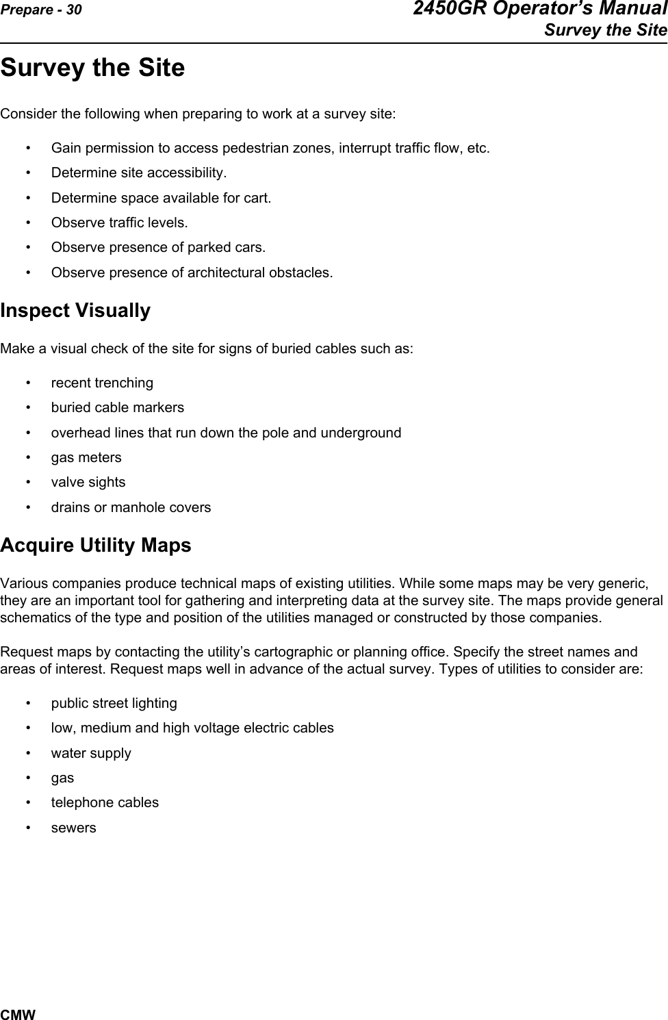 Prepare - 30 2450GR Operator’s ManualSurvey the SiteCMWSurvey the SiteConsider the following when preparing to work at a survey site:• Gain permission to access pedestrian zones, interrupt traffic flow, etc.• Determine site accessibility.• Determine space available for cart.• Observe traffic levels.• Observe presence of parked cars.• Observe presence of architectural obstacles.Inspect VisuallyMake a visual check of the site for signs of buried cables such as:• recent trenching• buried cable markers• overhead lines that run down the pole and underground• gas meters• valve sights• drains or manhole coversAcquire Utility MapsVarious companies produce technical maps of existing utilities. While some maps may be very generic, they are an important tool for gathering and interpreting data at the survey site. The maps provide general schematics of the type and position of the utilities managed or constructed by those companies. Request maps by contacting the utility’s cartographic or planning office. Specify the street names and areas of interest. Request maps well in advance of the actual survey. Types of utilities to consider are:• public street lighting• low, medium and high voltage electric cables• water supply• gas• telephone cables• sewers