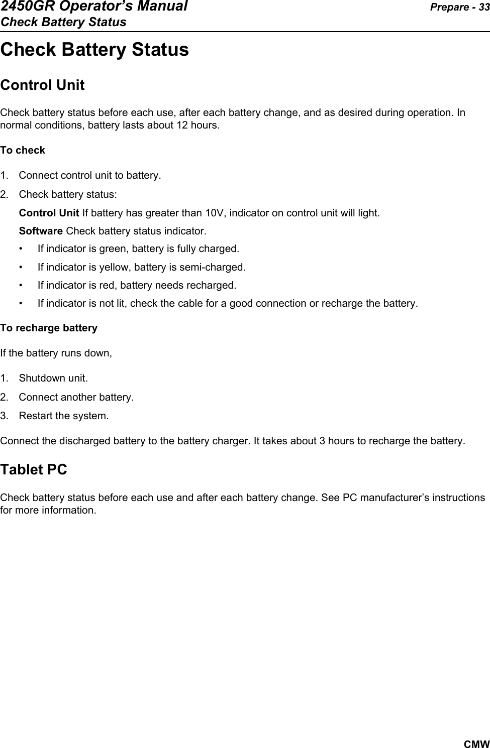 2450GR Operator’s Manual Prepare - 33Check Battery StatusCMWCheck Battery StatusControl UnitCheck battery status before each use, after each battery change, and as desired during operation. In normal conditions, battery lasts about 12 hours.To check1. Connect control unit to battery.2. Check battery status: Control Unit If battery has greater than 10V, indicator on control unit will light. Software Check battery status indicator.  • If indicator is green, battery is fully charged.• If indicator is yellow, battery is semi-charged.• If indicator is red, battery needs recharged.• If indicator is not lit, check the cable for a good connection or recharge the battery.To recharge batteryIf the battery runs down, 1. Shutdown unit. 2. Connect another battery. 3. Restart the system. Connect the discharged battery to the battery charger. It takes about 3 hours to recharge the battery.   Tablet PCCheck battery status before each use and after each battery change. See PC manufacturer’s instructions for more information.