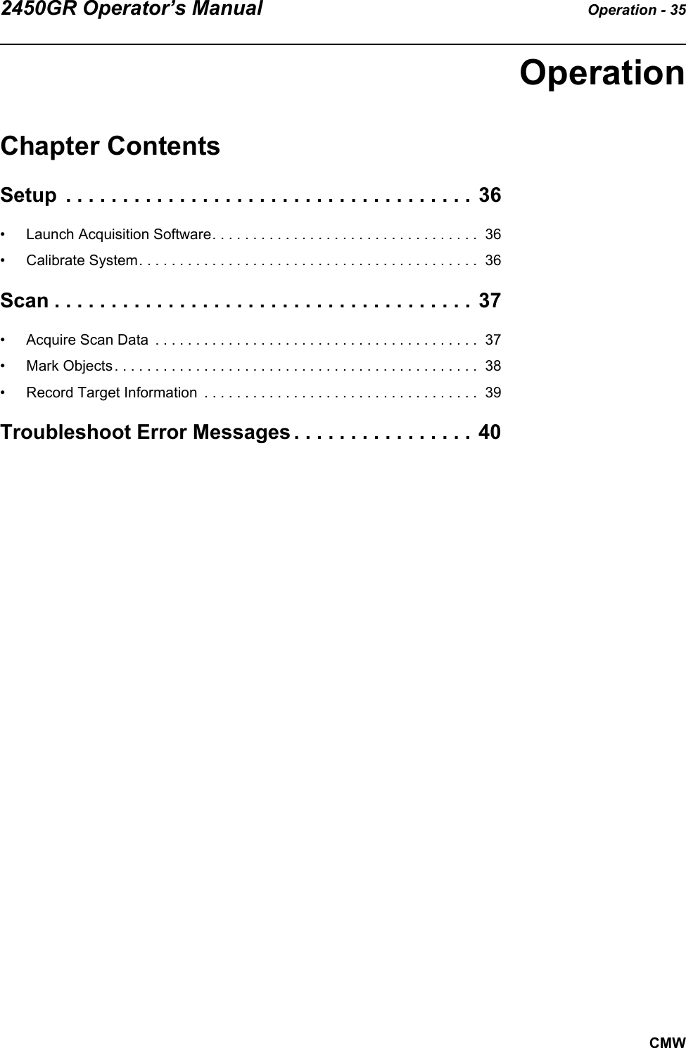 2450GR Operator’s Manual Operation - 35CMWOperationChapter ContentsSetup  . . . . . . . . . . . . . . . . . . . . . . . . . . . . . . . . . . . . 36• Launch Acquisition Software. . . . . . . . . . . . . . . . . . . . . . . . . . . . . . . . .  36• Calibrate System. . . . . . . . . . . . . . . . . . . . . . . . . . . . . . . . . . . . . . . . . .  36Scan . . . . . . . . . . . . . . . . . . . . . . . . . . . . . . . . . . . . . 37• Acquire Scan Data  . . . . . . . . . . . . . . . . . . . . . . . . . . . . . . . . . . . . . . . .  37• Mark Objects . . . . . . . . . . . . . . . . . . . . . . . . . . . . . . . . . . . . . . . . . . . . .  38• Record Target Information  . . . . . . . . . . . . . . . . . . . . . . . . . . . . . . . . . .  39Troubleshoot Error Messages . . . . . . . . . . . . . . . . 40